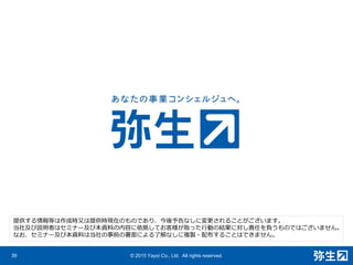 39 © 2015 Yayoi Co., Ltd. All rights reserved.
提供する情報等は作成時⼜は提供時現在のものであり、今後予告なしに変更されることがございます。
当社及び説明者はセミナー及び本資料の内容に依拠してお客様が取った⾏動の結果に対し責任を負うものではございません。
なお、セミナー及び本資料は当社の事前の書⾯による了解なしに複製・配布することはできません。
 