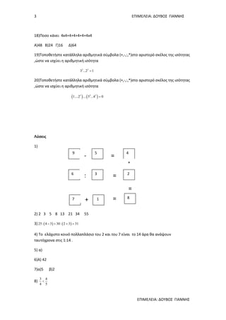 3 ΕΠΙΜΕΛΕΙΑ: ΔΟΥΒΟΣ ΓΙΑΝΝΗΣ
ΕΠΙΜΕΛΕΙΑ: ΔΟΥΒΟΣ ΓΙΑΝΝΗΣ
18)Ποσο κάνει 4x4+4+4+4+4+4x4
Α)48 Β)24 Γ)16 Δ)64
19)Τοποθετήστε κατάλληλα αριθμητικά σύμβολα (+,-,:,*)στο αριστερό σκέλος της ισότητας
,ώστε να ισχύει η αριθμητική ισότητα
2 3
3 ...2 1=
20)Τοποθετήστε κατάλληλα αριθμητικά σύμβολα (+,-,:,*)στο αριστερό σκέλος της ισότητας
,ώστε να ισχύει η αριθμητική ισότητα
( ) ( )3 2 2
1....2 .... 5 ...4 0=
Λύσεις
1)
2) 2 3 5 8 13 21 34 55
3) ( ) ( )25 4 3 30: 2 3 31⋅ − + + =
4) Το ελάχιστο κοινό πολλαπλάσιο του 2 και του 7 είναι το 14 άρα θα ανάψουν
ταυτόχρονα στις 1:14 .
5) α)
6)Α) 42
7)α)5 β)2
8)
3 4
4 5
<
9 5 4
6 3 2
7 1 8
=
=
=+
:
-
*
=
 