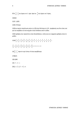 4 ΕΠΙΜΕΛΕΙΑ: ΔΟΥΒΟΣ ΓΙΑΝΝΗΣ
ΕΠΙΜΕΛΕΙΑ: ΔΟΥΒΟΣ ΓΙΑΝΝΗΣ
9)Το
3 1
9 3
= του έργου σε 1 ώρα άρα τα
3
3
του έργου σε 3 ώρες.
10)Α)Α
11)Γ) 1,001
12)Β ) 9 λίτρα
13)Στην πρώτη περίπτωση μένει το 1/8 στην δεύτερη το 1/4 ,προφανώς και δεν είναι ισα
για την ακρίβεια το ένα κομμάτι είναι διπλάσιο από το άλλο.
14)Ο αριθμός που προκύπτει είναι δεκαπλάσιος εκτός και αν ο αρχικός αριθμός είναι το
μηδέν.
15)Α)
1 1 1 2 1 3 1 4 1 1 1 2 1 3 1 4
2 2 3 3 4 4 5 5 2 2 3 3 4 4 5 5
     
+ + + + + + + = + + + + + + + =     
     
1 1 1 2 1 3 1 4
1 1 1 1 4
2 2 3 3 4 4 5 5
       
+ + + + + + + = + + + =       
       
16)
2 1
5 3
> άρα το τυρί τύπου Α είναι ακριβότερο.
17)Β)15
18) Α)48
19) 2 3
3 2 1− =
20)( ) ( )3 2 2
1 2 5 4 0+ − − =
 