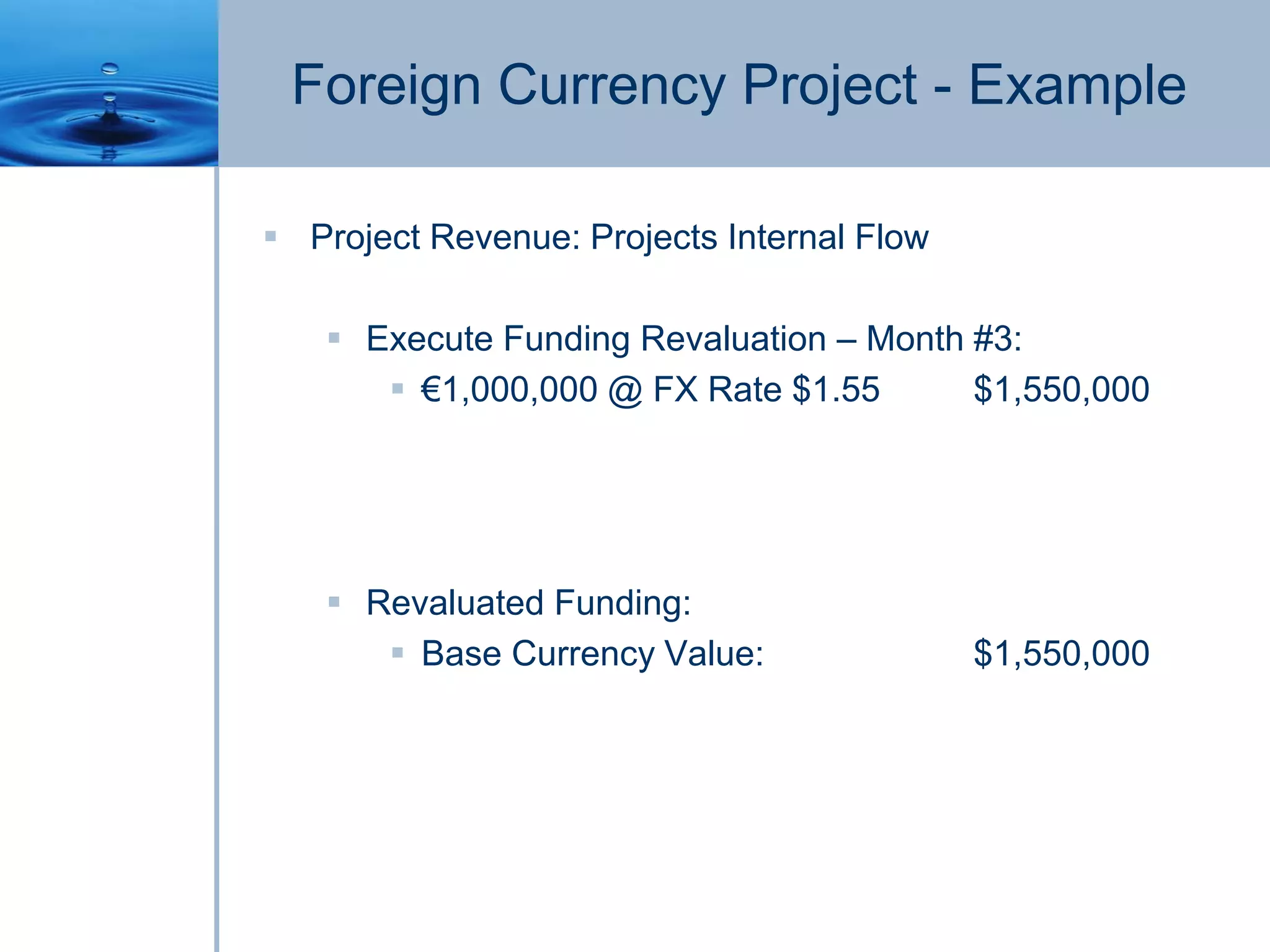Foreign Currency Project - Example
 Project Revenue: Projects Internal Flow
 Execute Funding Revaluation – Month #3:
 €1,000,000 @ FX Rate $1.55 $1,550,000
 Revaluated Funding:
 Base Currency Value: $1,550,000
 