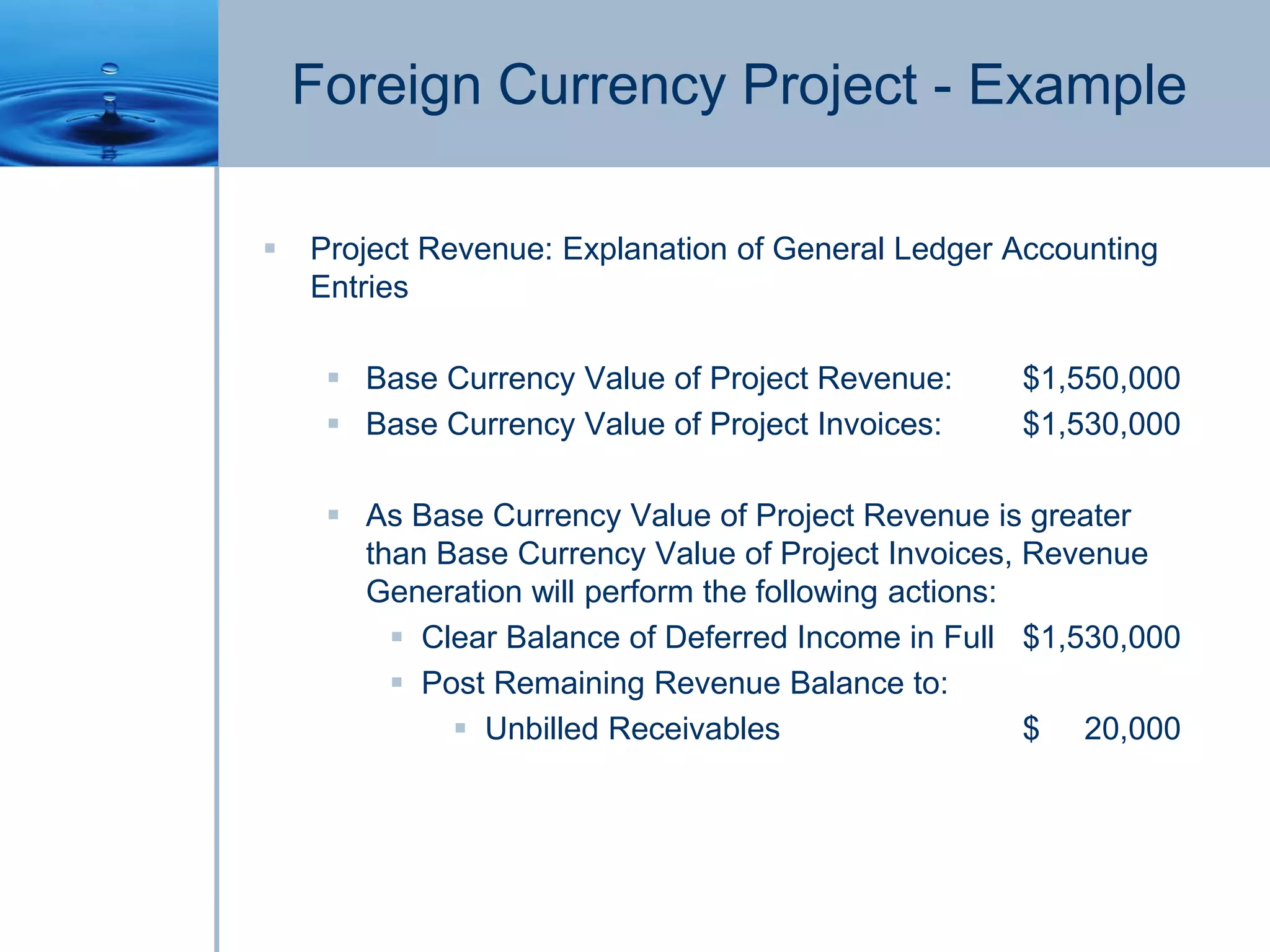Foreign Currency Project - Example
 Project Revenue: Explanation of General Ledger Accounting
Entries
 Base Currency Value of Project Revenue: $1,550,000
 Base Currency Value of Project Invoices: $1,530,000
 As Base Currency Value of Project Revenue is greater
than Base Currency Value of Project Invoices, Revenue
Generation will perform the following actions:
 Clear Balance of Deferred Income in Full $1,530,000
 Post Remaining Revenue Balance to:
 Unbilled Receivables $ 20,000
 