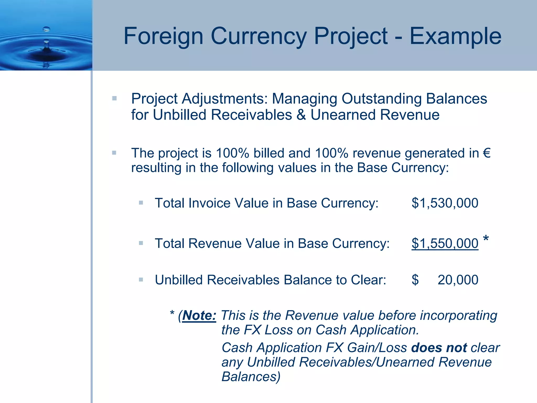 Foreign Currency Project - Example
 Project Adjustments: Managing Outstanding Balances
for Unbilled Receivables & Unearned Revenue
 The project is 100% billed and 100% revenue generated in €
resulting in the following values in the Base Currency:
 Total Invoice Value in Base Currency: $1,530,000
 Total Revenue Value in Base Currency: $1,550,000 *
 Unbilled Receivables Balance to Clear: $ 20,000
* (Note: This is the Revenue value before incorporating
the FX Loss on Cash Application.
Cash Application FX Gain/Loss does not clear
any Unbilled Receivables/Unearned Revenue
Balances)
 