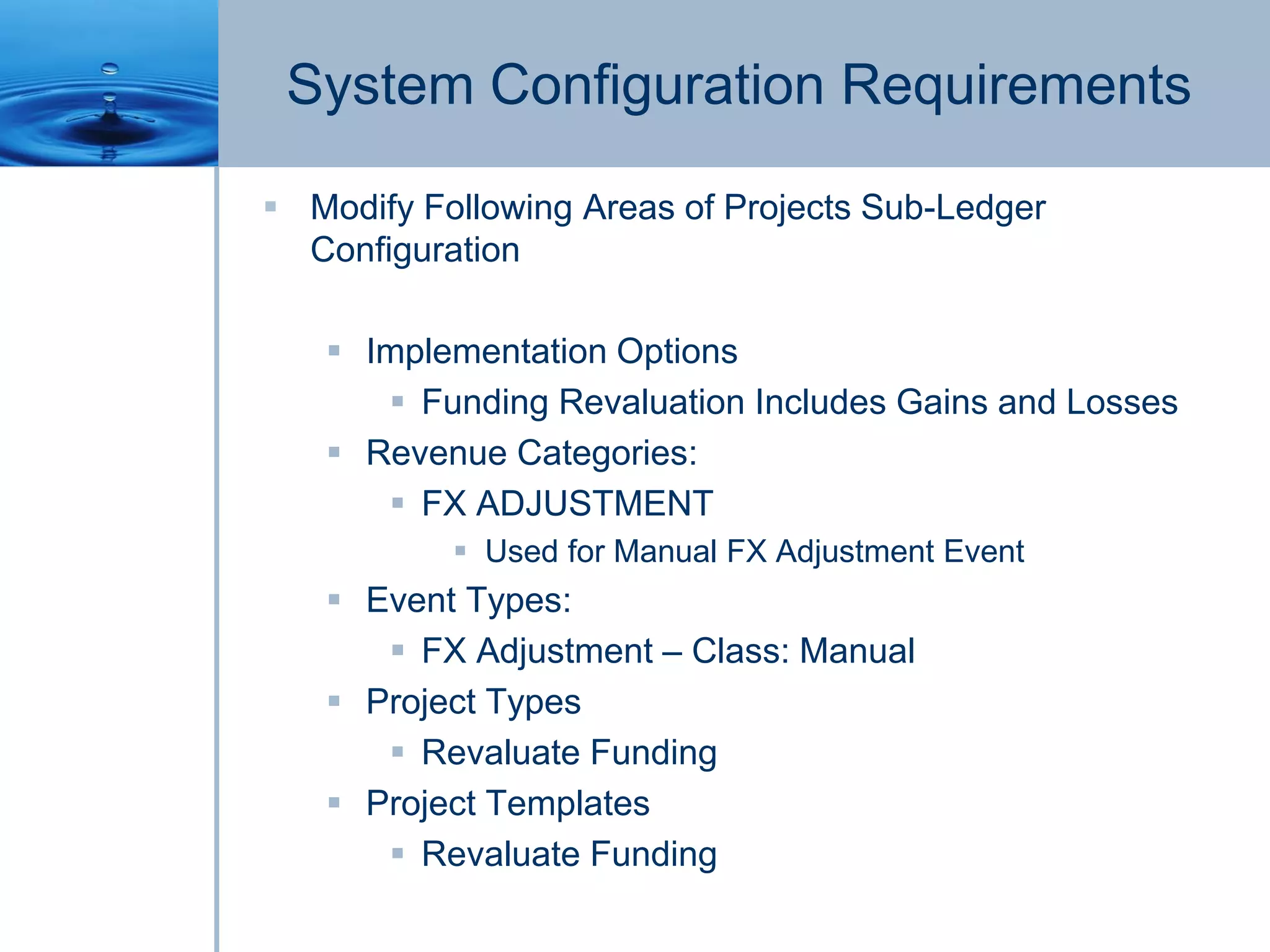 System Configuration Requirements
 Modify Following Areas of Projects Sub-Ledger
Configuration
 Implementation Options
 Funding Revaluation Includes Gains and Losses
 Revenue Categories:
 FX ADJUSTMENT
 Used for Manual FX Adjustment Event
 Event Types:
 FX Adjustment – Class: Manual
 Project Types
 Revaluate Funding
 Project Templates
 Revaluate Funding
 