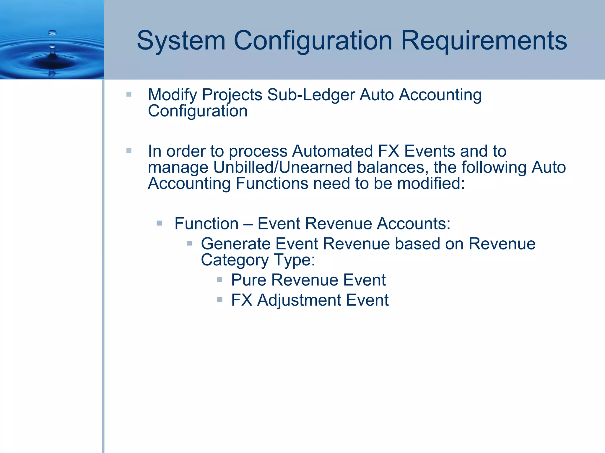 System Configuration Requirements
 Modify Projects Sub-Ledger Auto Accounting
Configuration
 In order to process Automated FX Events and to
manage Unbilled/Unearned balances, the following Auto
Accounting Functions need to be modified:
 Function – Event Revenue Accounts:
 Generate Event Revenue based on Revenue
Category Type:
 Pure Revenue Event
 FX Adjustment Event
 