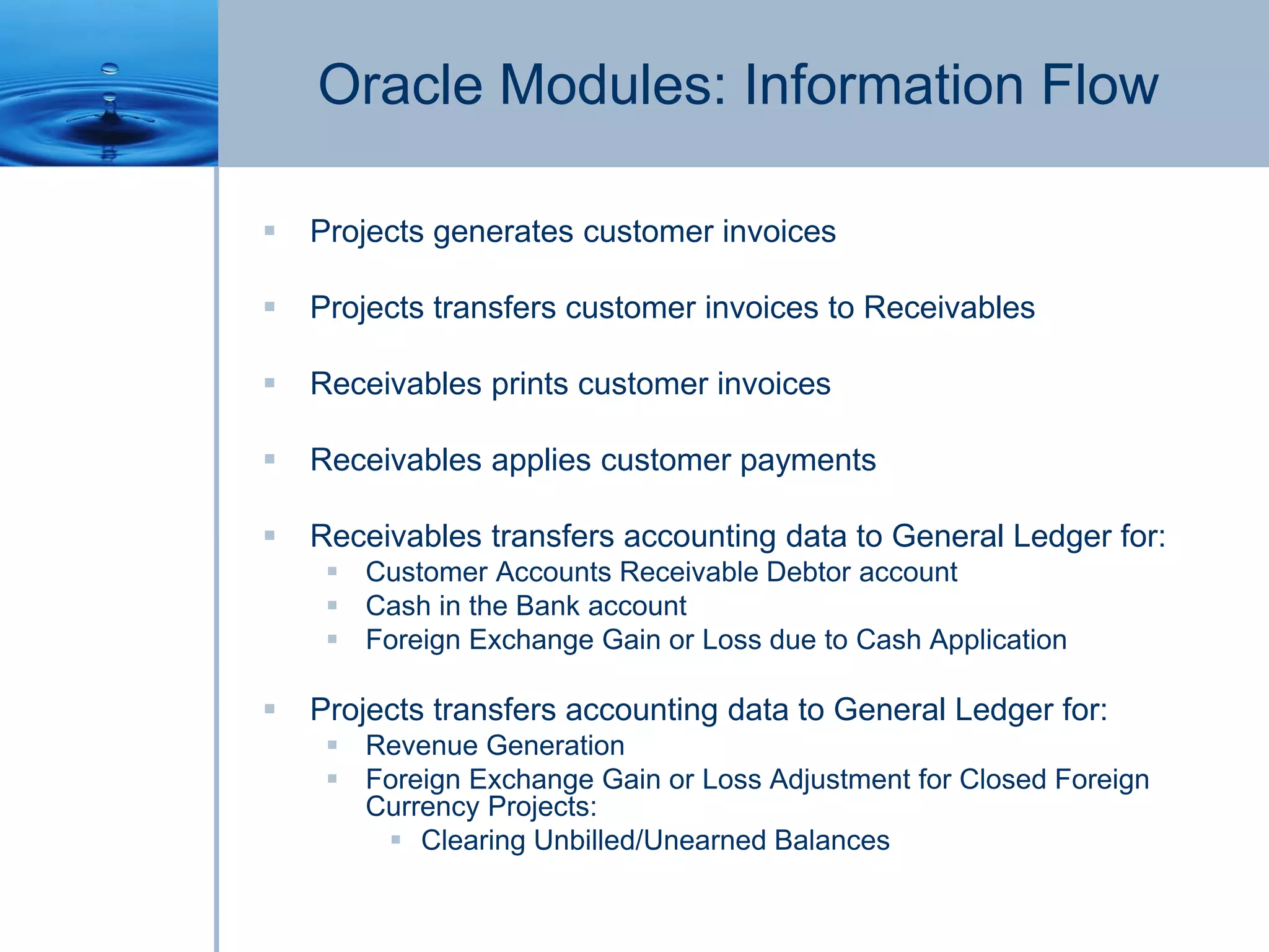 Oracle Modules: Information Flow
 Projects generates customer invoices
 Projects transfers customer invoices to Receivables
 Receivables prints customer invoices
 Receivables applies customer payments
 Receivables transfers accounting data to General Ledger for:
 Customer Accounts Receivable Debtor account
 Cash in the Bank account
 Foreign Exchange Gain or Loss due to Cash Application
 Projects transfers accounting data to General Ledger for:
 Revenue Generation
 Foreign Exchange Gain or Loss Adjustment for Closed Foreign
Currency Projects:
 Clearing Unbilled/Unearned Balances
 