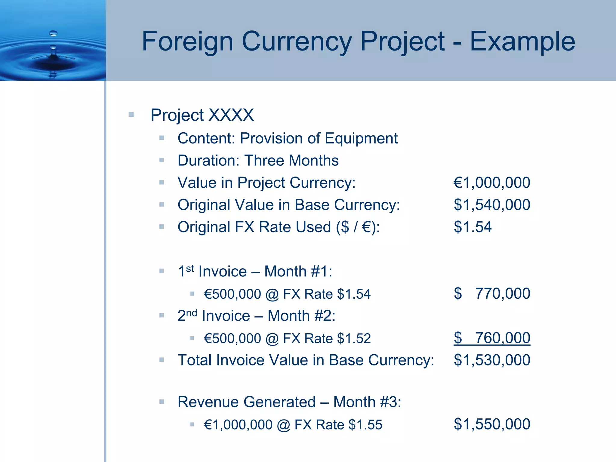 Foreign Currency Project - Example
 Project XXXX
 Content: Provision of Equipment
 Duration: Three Months
 Value in Project Currency: €1,000,000
 Original Value in Base Currency: $1,540,000
 Original FX Rate Used ($ / €): $1.54
 1st Invoice – Month #1:
 €500,000 @ FX Rate $1.54 $ 770,000
 2nd Invoice – Month #2:
 €500,000 @ FX Rate $1.52 $ 760,000
 Total Invoice Value in Base Currency: $1,530,000
 Revenue Generated – Month #3:
 €1,000,000 @ FX Rate $1.55 $1,550,000
 