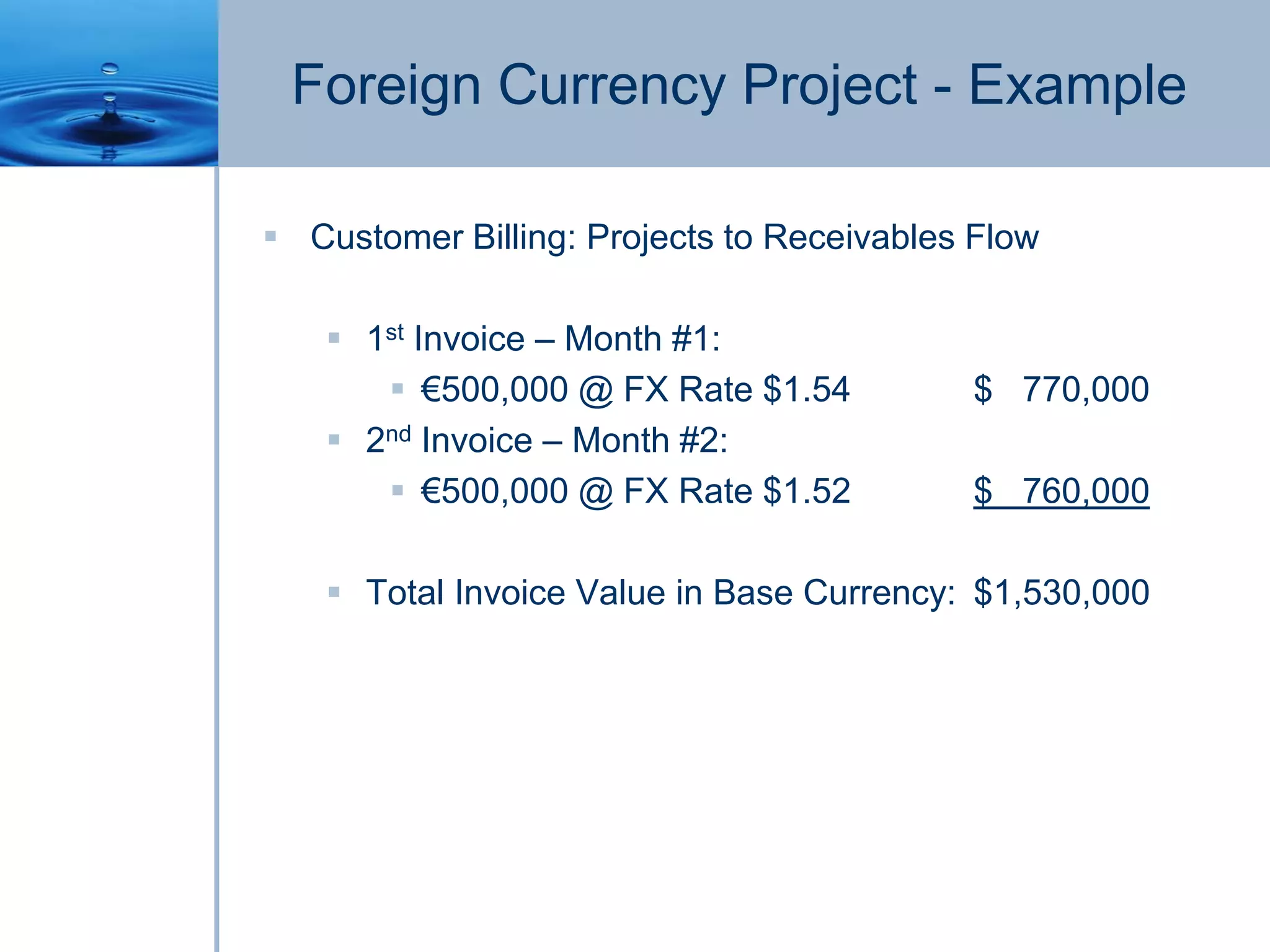 Foreign Currency Project - Example
 Customer Billing: Projects to Receivables Flow
 1st Invoice – Month #1:
 €500,000 @ FX Rate $1.54 $ 770,000
 2nd Invoice – Month #2:
 €500,000 @ FX Rate $1.52 $ 760,000
 Total Invoice Value in Base Currency: $1,530,000
 