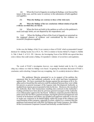 (6) When the Court of Appeals, in making its findings, went beyond the
issues of the case, and the same is contrary to the admissions of both appellant
and appellee;
(7) When the findings are contrary to those of the trial court;
(8) When the findings of fact are conclusions without citation of specific
evidence on which they are based;
(9) When the facts set forth in the petition as well as in the petitioner’s
main and reply briefs, are not disputed by the respondents; and
(10) When the findings of fact of the Court of Appeals are premised on
the supposed absence of evidence and contradicted by the evidence on
record.[26] [Emphases supplied]
In this case,the findings of the CA are contrary to those of PAGC which recommended Cataquiz’
dismissal for violating Section 3(e) of R.A. No. 3019, in relation to Section 46(b)(27), Chapter 6, Subtitle
A, Title I, Book V of E.O. 292. Likewise, the Investigating Team of the DENR also agreed that there
exists evidence that could sustain a finding of respondent’s violation of several laws and regulations.
The result of PAGC’s investigation, however, was simply brushed aside by the CA, without
citing any evidence on which its findings were based. In ignoring the meticulous discussion of PAGC’s
conclusions and in absolving Cataquiz from any wrongdoing, the CA cavalierly declared as follows:
The petitioner likewise presented to us in support of his petition the
argument that he had sufficient authority to do what had been complained
against him. We have examined the charges against the provisions of R.A. No.
4850 and we found that the said acts could be sustained because they were within
his powers as general manager of the Laguna Lake Development Authority as
implied from express powers granted to him by the law. Moreover, the records of
the Authority show that transactions resulting into contracts in the Authority’s
trading activities have been done by previous general managers of the Authority
even without prior approval by the board. Ordinary corporate practices likewise
point out to the fact that a general manager, having the general management and
control of its business and affairs, has implied and apparent authority to do acts
or make any contracts in its behalf falling within the scope of the ordinary and
usual business of the company, especially so when, relative to a contract that the
petitioner had entered into with Phil-Tai Fishing and Trade Company, the Office
of the Government Corporate Counsel had formally acceded thereto.[27]
 