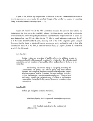 As plain as that, without any analysis of the evidence on record or a comprehensive discussion on
how the decision was arrived at, the CA absolved Cataquiz of the acts he was accused of committing
during his service as General Manager of the LLDA.
Section 14, Article VIII of the 1987 Constitution mandates that decisions must clearly and
distinctly state the facts and the law on which it is based. Decisions of courts must be able to address the
issues raised by the parties through the presentation of a comprehensive analysis or account of factual and
legal findings of the court.[28]
It is evident that the CA failed to comply with these requirements. PAGC,
in its Resolution dated December 5, 2003, discussing each of the twelve allegations against Cataquiz,
determined that he should be dismissed from the government service and that he could be held liable
under Section 3(e) of R.A. No. 3019, in relation to Section 46(b)(27), Chapter 6, Subtitle A, Title I, Book
V of E.O. No. 292, to wit:
R.A. No. 3019
Section 3. Corrupt practices of public officers. In addition to acts or
omissions of public officers already penalized by existing law, the following shall
constitute corrupt practices of any public officer and are hereby declared to be
unlawful:
(e) Causing any undue injury to any party, including the
Government, or giving any private party any unwarranted
benefits, advantage or preference in the discharge of his official
administrative or judicial functions through manifest partiality,
evident bad faith or gross inexcusable negligence. This provision
shall apply to officers and employees of offices or government
corporations charged with the grant of licenses or permits or other
concessions.
E.O. No. 292
Section 46. Discipline: General Provisions.
xxx
(b) The following shall be grounds for disciplinary action:
xxx
(27) Conduct prejudicial to the best interest
of the service
 