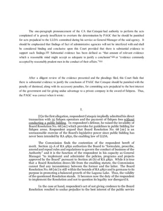 The one-paragraph pronouncement of the CA that Cataquiz had authority to perform the acts
complained of is grossly insufficient to overturn the determination by PAGC that he should be punished
for acts prejudicial to the LLDA committed during his service as General Manager of the said agency. It
should be emphasized that findings of fact of administrative agencies will not be interfered with and shall
be considered binding and conclusive upon this Court provided that there is substantial evidence to
support such findings.[29]
Substantial evidence has been defined as “that amount of relevant evidence
which a reasonable mind might accept as adequate to justify a conclusion”[30]
or “evidence commonly
accepted by reasonably prudent men in the conduct of their affairs.”[31]
After a diligent review of the evidence presented and the pleadings filed, this Court finds that
there is substantial evidence to justify the conclusion of PAGC that Cataquiz should be punished with the
penalty of dismissal, along with its accessory penalties, for committing acts prejudicial to the best interest
of the government and for giving undue advantage to a private company in the award of fishpens. Thus,
the PAGC was correct when it wrote:
I.
[I]n the first allegation, respondent Cataquiz impliedly admitted his direct
transaction with 35 fishpen operators and the payment of fishpen fees without
conducting a public bidding. In respondent’s defense, he raised the invalidity of
Board Resolution No. 68 [sic] which provides for guidelines in public bidding for
fishpen areas. Respondent argued that Board Resolution No. 68 [sic] is an
unreasonable exercise of the Board’s legislative power since public bidding has
never been intended by RA 4850, the enabling law of LLDA.
The Commission finds the contention of the respondent bereft of
merit. Section 25-A of RA 4850 authorizes the Board to “formulate, prescribe,
amend and repeal rules and regulations to govern the conduct of business of the
Authority” and it is the function of the respondent in his capacity as General
Manager “to implement and administer the policies, programs and projects
approved by the Board” pursuant to Section 26 (b) of RA 4850. While it is true
that a Board Resolution draws life from the enabling statute, the Commission
cannot find any inconsistency between the former and the latter. The Board
Resolution No. 68 [sic] is still within the bounds of RA 4850 and is germane to its
purpose in promoting a balanced growth of the Laguna Lake. Thus, the validity
of the questioned Resolution stands. It becomes now the duty of the respondent
to implement the Resolution and not to question its legality nor disregard it.
In the case at hand, respondent’s act of not giving credence to the Board
Resolution resulted to undue prejudice to the best interest of the public service
 