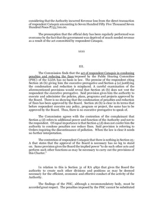 considering that the Authority incurred Revenue loss from the direct transaction
of respondent Cataquiz amounting to Seven Hundred Fifty Five Thousand Seven
Hundred Pesos ₱755,700.00.
The presumption that the official duty has been regularly performed was
overcome by the fact that the government was deprived of much needed revenue
as a result of the act committed by respondent Cataquiz.
xxxx
III.
The Commission finds that the act of respondent Cataquiz in condoning
penalties and reducing the fines imposed by the Public Hearing Committee
(PHC) of the LLDA has no basis in law. The premise of the respondent citing
Section 26 (b) giving him the executive prerogative and Section 4 (a) justifying
the condonation and reduction is misplaced. A careful examination of the
aforementioned provisions would reveal that Section 26 (b) does not vest the
respondent the executive prerogative. Said provision gives him the authority to
execute and administer the policies, plans, programs and projects approved by
the Board. There is no showing that the condonation of penalties and reduction
of fines has been approved by the Board. Section 26 (b) is clear in its terms that
before respondent executes any policy, program or project, the same has to be
approved by the Board. Thus, there is no executive prerogative to speak of.
The Commission agrees with the contention of the complainant that
Section 4 (d) refers to additional power and function of the Authority and not to
the respondent. Of equal importance is that Section 4 (d) does not confer him the
authority to condone penalties nor reduce fines. Said provision is referring to
Orders requiring the discontinuance of pollution. When the law is clear it needs
no further interpretation.
The contention of respondent Cataquiz that there is nothing in Section 25-
A that states that the approval of the Board is necessary has no leg to stand
on. Same provision gives the Board the implied power “to do such other acts and
perform such other functions as may be necessary to carry out the provisions of
this Charter.”
In relation to this is Section 31 of RA 4850 that gives the Board the
authority to create such other divisions and positions as may be deemed
necessary for the efficient, economic and effective conduct of the activity of the
Authority.
The findings of the PHC, although a recommendatory body, must be
accorded great respect. The penalties imposed by the PHC cannot be substituted
 