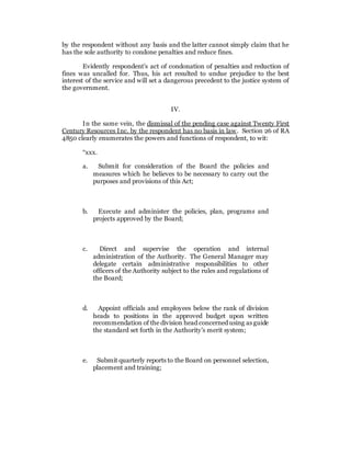 by the respondent without any basis and the latter cannot simply claim that he
has the sole authority to condone penalties and reduce fines.
Evidently respondent’s act of condonation of penalties and reduction of
fines was uncalled for. Thus, his act resulted to undue prejudice to the best
interest of the service and will set a dangerous precedent to the justice system of
the government.
IV.
In the same vein, the dismissal of the pending case against Twenty First
Century Resources Inc. by the respondent has no basis in law. Section 26 of RA
4850 clearly enumerates the powers and functions of respondent, to wit:
“xxx.
a. Submit for consideration of the Board the policies and
measures which he believes to be necessary to carry out the
purposes and provisions of this Act;
b. Execute and administer the policies, plan, programs and
projects approved by the Board;
c. Direct and supervise the operation and internal
administration of the Authority. The General Manager may
delegate certain administrative responsibilities to other
officers of the Authority subject to the rules and regulations of
the Board;
d. Appoint officials and employees below the rank of division
heads to positions in the approved budget upon written
recommendation of the division head concerned using as guide
the standard set forth in the Authority’s merit system;
e. Submit quarterly reports to the Board on personnel selection,
placement and training;
 