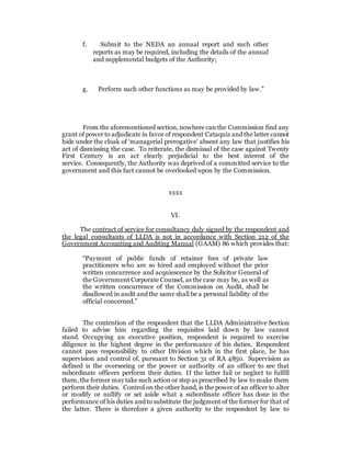 f. Submit to the NEDA an annual report and such other
reports as may be required, including the details of the annual
and supplemental budgets of the Authority;
g. Perform such other functions as may be provided by law.”
From the aforementioned section, nowhere can the Commission find any
grant of power to adjudicate in favor of respondent Cataquiz and the latter cannot
hide under the cloak of ‘managerial prerogative’ absent any law that justifies his
act of dismissing the case. To reiterate, the dismissal of the case against Twenty
First Century is an act clearly prejudicial to the best interest of the
service. Consequently, the Authority was deprived of a committed service to the
government and this fact cannot be overlooked upon by the Commission.
xxxx
VI.
The contract of service for consultancy duly signed by the respondent and
the legal consultants of LLDA is not in accordance with Section 212 of the
Government Accounting and Auditing Manual (GAAM) 86 which provides that:
“Payment of public funds of retainer fees of private law
practitioners who are so hired and employed without the prior
written concurrence and acquiescence by the Solicitor General of
the Government Corporate Counsel, as the case may be, as well as
the written concurrence of the Commission on Audit, shall be
disallowed in audit and the same shall be a personal liability of the
official concerned.”
The contention of the respondent that the LLDA Administrative Section
failed to advise him regarding the requisites laid down by law cannot
stand. Occupying an executive position, respondent is required to exercise
diligence in the highest degree in the performance of his duties. Respondent
cannot pass responsibility to other Division which in the first place, he has
supervision and control of, pursuant to Section 31 of RA 4850. Supervision as
defined is the overseeing or the power or authority of an officer to see that
subordinate officers perform their duties. If the latter fail or neglect to fulfill
them, the former may take such action or step as prescribed by law to make them
perform their duties. Control on the other hand, is the power of an officer to alter
or modify or nullify or set aside what a subordinate officer has done in the
performance of his duties and to substitute the judgment of the former for that of
the latter. There is therefore a given authority to the respondent by law to
 