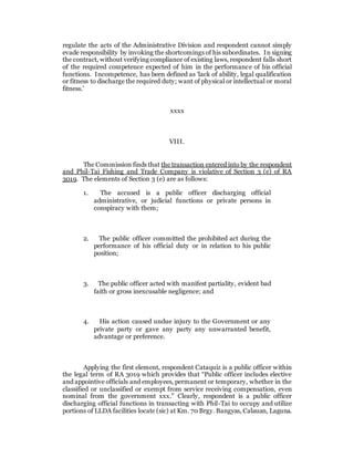 regulate the acts of the Administrative Division and respondent cannot simply
evade responsibility by invoking the shortcomings of his subordinates. In signing
the contract, without verifying compliance of existing laws, respondent falls short
of the required competence expected of him in the performance of his official
functions. Incompetence, has been defined as ‘lack of ability, legal qualification
or fitness to discharge the required duty; want of physical or intellectual or moral
fitness.’
xxxx
VIII.
The Commission finds that the transaction entered into by the respondent
and Phil-Tai Fishing and Trade Company is violative of Section 3 (e) of RA
3019. The elements of Section 3 (e) are as follows:
1. The accused is a public officer discharging official
administrative, or judicial functions or private persons in
conspiracy with them;
2. The public officer committed the prohibited act during the
performance of his official duty or in relation to his public
position;
3. The public officer acted with manifest partiality, evident bad
faith or gross inexcusable negligence; and
4. His action caused undue injury to the Government or any
private party or gave any party any unwarranted benefit,
advantage or preference.
Applying the first element, respondent Cataquiz is a public officer within
the legal term of RA 3019 which provides that “Public officer includes elective
and appointive officials and employees, permanent or temporary, whether in the
classified or unclassified or exempt from service receiving compensation, even
nominal from the government xxx.” Clearly, respondent is a public officer
discharging official functions in transacting with Phil-Tai to occupy and utilize
portions of LLDA facilities locate (sic) at Km. 70 Brgy. Bangyas, Calauan, Laguna.
 