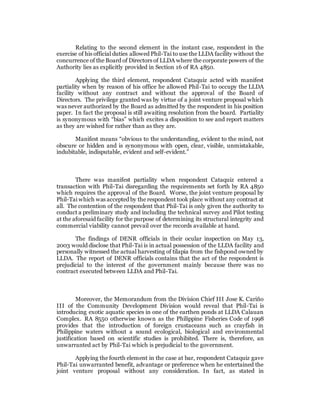 Relating to the second element in the instant case, respondent in the
exercise of his official duties allowed Phil-Tai to use the LLDA facility without the
concurrence of the Board of Directors of LLDA where the corporate powers of the
Authority lies as explicitly provided in Section 16 of RA 4850.
Applying the third element, respondent Cataquiz acted with manifest
partiality when by reason of his office he allowed Phil-Tai to occupy the LLDA
facility without any contract and without the approval of the Board of
Directors. The privilege granted was by virtue of a joint venture proposal which
was never authorized by the Board as admitted by the respondent in his position
paper. In fact the proposal is still awaiting resolution from the board. Partiality
is synonymous with “bias” which excites a disposition to see and report matters
as they are wished for rather than as they are.
Manifest means “obvious to the understanding, evident to the mind, not
obscure or hidden and is synonymous with open, clear, visible, unmistakable,
indubitable, indisputable, evident and self-evident.”
There was manifest partiality when respondent Cataquiz entered a
transaction with Phil-Tai disregarding the requirements set forth by RA 4850
which requires the approval of the Board. Worse, the joint venture proposal by
Phil-Tai which was accepted by the respondent took place without any contract at
all. The contention of the respondent that Phil-Tai is only given the authority to
conduct a preliminary study and including the technical survey and Pilot testing
at the aforesaid facility for the purpose of determining its structural integrity and
commercial viability cannot prevail over the records available at hand.
The findings of DENR officials in their ocular inspection on May 13,
2003 would disclose that Phil-Tai is in actual possession of the LLDA facility and
personally witnessed the actual harvesting of tilapia from the fishpond owned by
LLDA. The report of DENR officials contains that the act of the respondent is
prejudicial to the interest of the government mainly because there was no
contract executed between LLDA and Phil-Tai.
Moreover, the Memorandum from the Division Chief III Jose K. Cariño
III of the Community Development Division would reveal that Phil-Tai is
introducing exotic aquatic species in one of the earthen ponds at LLDA Calauan
Complex. RA 8550 otherwise known as the Philippine Fisheries Code of 1998
provides that the introduction of foreign crustaceans such as crayfish in
Philippine waters without a sound ecological, biological and environmental
justification based on scientific studies is prohibited. There is, therefore, an
unwarranted act by Phil-Tai which is prejudicial to the government.
Applying the fourth element in the case at bar, respondent Cataquiz gave
Phil-Tai unwarranted benefit, advantage or preference when he entertained the
joint venture proposal without any consideration. In fact, as stated in
 