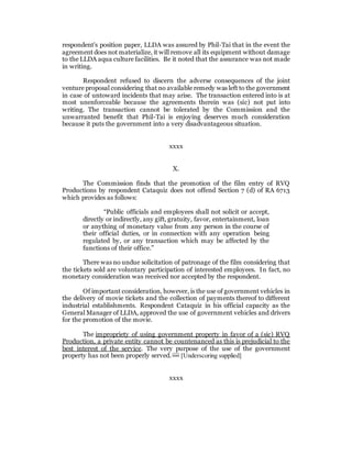 respondent’s position paper, LLDA was assured by Phil-Tai that in the event the
agreement does not materialize, it will remove all its equipment without damage
to the LLDA aqua culture facilities. Be it noted that the assurance was not made
in writing.
Respondent refused to discern the adverse consequences of the joint
venture proposal considering that no available remedy was left to the government
in case of untoward incidents that may arise. The transaction entered into is at
most unenforceable because the agreements therein was (sic) not put into
writing. The transaction cannot be tolerated by the Commission and the
unwarranted benefit that Phil-Tai is enjoying deserves much consideration
because it puts the government into a very disadvantageous situation.
xxxx
X.
The Commission finds that the promotion of the film entry of RVQ
Productions by respondent Cataquiz does not offend Section 7 (d) of RA 6713
which provides as follows:
“Public officials and employees shall not solicit or accept,
directly or indirectly, any gift, gratuity, favor, entertainment, loan
or anything of monetary value from any person in the course of
their official duties, or in connection with any operation being
regulated by, or any transaction which may be affected by the
functions of their office.”
There was no undue solicitation of patronage of the film considering that
the tickets sold are voluntary participation of interested employees. In fact, no
monetary consideration was received nor accepted by the respondent.
Of important consideration, however, is the use of government vehicles in
the delivery of movie tickets and the collection of payments thereof to different
industrial establishments. Respondent Cataquiz in his official capacity as the
General Manager of LLDA, approved the use of government vehicles and drivers
for the promotion of the movie.
The impropriety of using government property in favor of a (sic) RVQ
Production, a private entity cannot be countenanced as this is prejudicial to the
best interest of the service. The very purpose of the use of the government
property has not been properly served. [32]
[Underscoring supplied]
xxxx
 