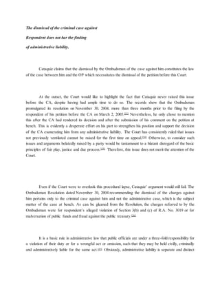 The dismissal of the criminal case against
Respondent does not bar the finding
of administrative liability.
Cataquiz claims that the dismissal by the Ombudsman of the case against him constitutes the law
of the case between him and the OP which necessitates the dismissal of the petition before this Court.
At the outset, the Court would like to highlight the fact that Cataquiz never raised this issue
before the CA, despite having had ample time to do so. The records show that the Ombudsman
promulgated its resolution on November 30, 2004, more than three months prior to the filing by the
respondent of his petition before the CA on March 2, 2005.[33]
Nevertheless, he only chose to mention
this after the CA had rendered its decision and after the submission of his comment on the petition at
bench. This is evidently a desperate effort on his part to strengthen his position and support the decision
of the CA exonerating him from any administrative liability. The Court has consistently ruled that issues
not previously ventilated cannot be raised for the first time on appeal.[34]
Otherwise, to consider such
issues and arguments belatedly raised by a party would be tantamount to a blatant disregard of the basic
principles of fair play, justice and due process.[35]
Therefore, this issue does not merit the attention of the
Court.
Even if the Court were to overlook this procedural lapse, Cataquiz’ argument would still fail. The
Ombudsman Resolution dated November 30, 2004 recommending the dismissal of the charges against
him pertains only to the criminal case against him and not the administrative case, which is the subject
matter of the case at bench. As can be gleaned from the Resolution, the charges referred to by the
Ombudsman were for respondent’s alleged violation of Section 3(b) and (c) of R.A. No. 3019 or for
malversation of public funds and fraud against the public treasury.[36]
It is a basic rule in administrative law that public officials are under a three-fold responsibility for
a violation of their duty or for a wrongful act or omission, such that they may be held civilly, criminally
and administratively liable for the same act.[37]
Obviously, administrative liability is separate and distinct
 