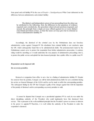 from penal and civil liability.[38]
In the case of People v. Sandiganbayan,[39]
the Court elaborated on the
difference between administrative and criminal liability:
The distinct and independent nature of one proceeding from the other can
be attributed to the following: first, the difference in the quantum of evidence
required and, correlatively, the procedure observed and sanctions imposed; and
second, the principle that a single act may offend against two or more distinct
and related provisions of law, or that the same act may give rise to criminal as
well as administrative liability.[40]
Accordingly, the dismissal of the criminal case by the Ombudsman does not foreclose
administrative action against Cataquiz.[41]
His absolution from criminal liability is not conclusive upon
the OP, which subsequently found him to be administratively liable. The pronouncement made by the
Ombudsman cannot serve to protect the respondent from further administrative prosecution. A contrary
ruling would be unsettling as it would undermine the very purpose of administrative proceedings, that is,
to protect the public service and uphold the time-honored principle that a public office is a public trust.[42]
Respondent can be imposed with
the accessory penalties.
Removal or resignation from office is not a bar to a finding of administrative liability.[43]
Despite
his removal from his position, Cataquiz can still be held administratively liable for acts committed during
his service as General Manager of the LLDA and he can be made to suffer the corresponding penalties.
The subsequent finding by the OP that Cataquiz is guilty of the charges against him with the imposition
of the penalty of dismissal and its corresponding accessory penalties is valid.
It cannot be disputed that Cataquiz was a presidential appointee.[44]
As such, he was under the
direct disciplining authority of the President who could legitimately have him dismissed from
service. This is pursuant to the well-established principle that the President’s power to remove is inherent
in his power to appoint.[45]
Therefore, it is well within the authority of the President to order the
respondent’s dismissal.
 