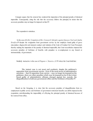 Cataquiz argues that his removal has rendered the imposition of the principal penalty of dismissal
impossible. Consequently, citing the rule that the accessory follows the principal, he insists that the
accessory penalties may no longer be imposed on him.[46]
The respondent is mistaken.
In the case of In Re: Complaint of Mrs. Corazon S. Salvador against Spouses Noel and Amelia
Serafico,[47]
despite the resignation from government service by the employee found guilty of grave
misconduct, disgraceful and immoral conduct and violation of the Code of Conduct for Court Personnel,
thereby making the imposition of the penalty of dismissal impossible, this Court nevertheless imposed the
accessory penalties of forfeiture of benefits with prejudice to re-employment in any branch or
instrumentality of government.
Similarly instructive is the case of Pagano v. Nazarro, Jr.[48]
where the Court held that:
The instant case is not moot and academic, despite the petitioner’s
separation from government service. Even if the most severe of administrative
sanctions – that of separation from service – may no longer be imposed on the
petitioner, there are other penalties which may be imposed on her if she is later
found guilty of administrative offenses charged against her, namely, the
disqualification to hold any government office and the forfeiture of benefits.[49]
Based on the foregoing, it is clear that the accessory penalties of disqualification from re-
employment in public service and forfeiture of government retirement benefits can still be imposed on the
respondent, notwithstanding the impossibility of effecting the principal penalty of dismissal because of
his removal from office.
 
