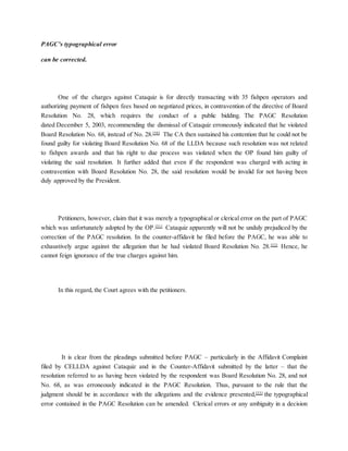 PAGC’s typographical error
can be corrected.
One of the charges against Cataquiz is for directly transacting with 35 fishpen operators and
authorizing payment of fishpen fees based on negotiated prices, in contravention of the directive of Board
Resolution No. 28, which requires the conduct of a public bidding. The PAGC Resolution
dated December 5, 2003, recommending the dismissal of Cataquiz erroneously indicated that he violated
Board Resolution No. 68, instead of No. 28.[50]
The CA then sustained his contention that he could not be
found guilty for violating Board Resolution No. 68 of the LLDA because such resolution was not related
to fishpen awards and that his right to due process was violated when the OP found him guilty of
violating the said resolution. It further added that even if the respondent was charged with acting in
contravention with Board Resolution No. 28, the said resolution would be invalid for not having been
duly approved by the President.
Petitioners, however, claim that it was merely a typographical or clerical error on the part of PAGC
which was unfortunately adopted by the OP.[51]
Cataquiz apparently will not be unduly prejudiced by the
correction of the PAGC resolution. In the counter-affidavit he filed before the PAGC, he was able to
exhaustively argue against the allegation that he had violated Board Resolution No. 28.[52]
Hence, he
cannot feign ignorance of the true charges against him.
In this regard, the Court agrees with the petitioners.
It is clear from the pleadings submitted before PAGC – particularly in the Affidavit Complaint
filed by CELLDA against Cataquiz and in the Counter-Affidavit submitted by the latter – that the
resolution referred to as having been violated by the respondent was Board Resolution No. 28, and not
No. 68, as was erroneously indicated in the PAGC Resolution. Thus, pursuant to the rule that the
judgment should be in accordance with the allegations and the evidence presented,[53]
the typographical
error contained in the PAGC Resolution can be amended. Clerical errors or any ambiguity in a decision
 