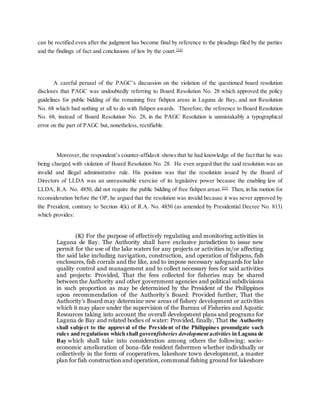 can be rectified even after the judgment has become final by reference to the pleadings filed by the parties
and the findings of fact and conclusions of law by the court.[54]
A careful perusal of the PAGC’s discussion on the violation of the questioned board resolution
discloses that PAGC was undoubtedly referring to Board Resolution No. 28 which approved the policy
guidelines for public bidding of the remaining free fishpen areas in Laguna de Bay, and not Resolution
No. 68 which had nothing at all to do with fishpen awards. Therefore, the reference to Board Resolution
No. 68, instead of Board Resolution No. 28, in the PAGC Resolution is unmistakably a typographical
error on the part of PAGC but, nonetheless, rectifiable.
Moreover, the respondent’s counter-affidavit shows that he had knowledge of the fact that he was
being charged with violation of Board Resolution No. 28. He even argued that the said resolution was an
invalid and illegal administrative rule. His position was that the resolution issued by the Board of
Directors of LLDA was an unreasonable exercise of its legislative power because the enabling law of
LLDA, R.A. No. 4850, did not require the public bidding of free fishpen areas.[55]
Then, in his motion for
reconsideration before the OP, he argued that the resolution was invalid because it was never approved by
the President, contrary to Section 4(k) of R.A. No. 4850 (as amended by Presidential Decree No. 813)
which provides:
(K) For the purpose of effectively regulating and monitoring activities in
Laguna de Bay. The Authority shall have exclusive jurisdiction to issue new
permit for the use of the lake waters for any projects or activities in/or affecting
the said lake including navigation, construction, and operation of fishpens, fish
enclosures, fish corrals and the like, and to impose necessary safeguards for lake
quality control and management and to collect necessary fees for said activities
and projects: Provided, That the fees collected for fisheries may be shared
between the Authority and other government agencies and political subdivisions
in such proportion as may be determined by the President of the Philippines
upon recommendation of the Authority’s Board: Provided further, That the
Authority’s Board may determine new areas of fishery development or activities
which it may place under the supervision of the Bureau of Fisheries and Aquatic
Resources taking into account the overall development plans and programs for
Laguna de Bay and related bodies of water: Provided, finally, That the Authority
shall subject to the approval of the President of the Philippines promulgate such
rules and regulations which shall governfisheries development activities in Laguna de
Bay which shall take into consideration among others the following: socio-
economic amelioration of bona-fide resident fishermen whether individually or
collectively in the form of cooperatives, lakeshore town development, a master
plan for fish construction and operation, communal fishing ground for lakeshore
 