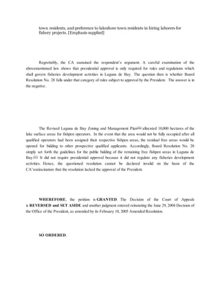 town residents, and preference to lakeshore town residents in hiring laborers for
fishery projects. [Emphasis supplied]
Regrettably, the CA sustained the respondent’s argument. A careful examination of the
abovementioned law shows that presidential approval is only required for rules and regulations which
shall govern fisheries development activities in Laguna de Bay. The question then is whether Board
Resolution No. 28 falls under that category of rules subject to approval by the President. The answer is in
the negative.
The Revised Laguna de Bay Zoning and Management Plan[56]
allocated 10,000 hectares of the
lake surface areas for fishpen operators. In the event that the area would not be fully occupied after all
qualified operators had been assigned their respective fishpen areas, the residual free areas would be
opened for bidding to other prospective qualified applicants. Accordingly, Board Resolution No. 28
simply set forth the guidelines for the public bidding of the remaining free fishpen areas in Laguna de
Bay.[57]
It did not require presidential approval because it did not regulate any fisheries development
activities. Hence, the questioned resolution cannot be declared invalid on the basis of the
CA’sratiocination that the resolution lacked the approval of the President.
WHEREFORE, the petition is GRANTED. The Decision of the Court of Appeals
is REVERSED and SET ASIDE and another judgment entered reinstating the June 29, 2004 Decision of
the Office of the President, as amended by its February 10, 2005 Amended Resolution.
SO ORDERED.
 