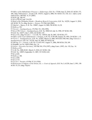 [31]
Office of the Ombudsman (Visayas) v. Zaldarriaga, G.R. No. 175349, June 22, 2010, 621 SCRA 373,
380, citing Ombudsman v. Jurado,G.R. 154155, August 6, 2008, 561 SCRA 135, 154; Go v. Office of the
Ombudsman, 460 Phil. 14, 35 (2003).
[32]
Rollo,pp. 180-191.
[33]
Id. at 592-613 and 214-229.
[34]
Bank of the Philippine Islands v. Shemberg Biotech Corporation, G.R. No. 162291, August 11, 2010,
628 SCRA 70, 76, citing Rasdas v. Estenor, 513 Phil. 664 (2005).
[35]
Madrid v. Mapoy, G. R. No. 150887, August 14, 2009, 596 SCRA 14, 28.
[36]
Rollo, p. 592.
[37]
Tecson v. Sandiganbayan, 376 Phil. 191, 198 (1999).
[38]
Id. at 199; Veloso v. Sandiganbayan, G.R. No. 89043-65, July 16, 1990, 187 SCRA 504.
[39]
G.R. No. 164577, July 5, 2010, 623 SCRA 147.
[40]
Id. at 161, citing Paredes v. CA, G.R. No. 169534, July 30, 2007, 528 SCRA 577.
[41]
Office of the Court Administrator v. Enriquez,A.M. No. P-89-290, January 29, 1993, 218 SCRA 1, 10.
[42]
Ferrer v. Sandiganbayan, G.R. No. 161067, March 14, 2008, 548 SCRA 460, 468, citing Valencia v.
Sandiganbayan, G.R. No. 141336, June 29, 2004, 433 SCRA 88.
[43]
Muring, Jr. v. Gatcho, A.M. No. CA-05-19-P, August 31, 2006, 500 SCRA 330, 349.
[44]
Republic Act No. 4850 (1966), Sec. 16.
[45]
Larin v. Executive Secretary, 345 Phil. 961, 974 (1997), citing Const. (1987), Art. VII, Sec. 16.
[46]
Rollo, p. 651.
[47]
A.M. No. 2008-20-SC, March 15, 2010, 615 SCRA 186.
[48]
G.R. No. 149072, September 21, 2007, 533 SCRA 622.
[49]
Id. at 628.
[50]
Rollo, p. 180.
[51]
Id. at 692.
[52]
Id. at 133.
[53]
Locsin v. Paredes, 63 Phil. 87, 91 (1936).
[54]
Reinsurance Company of the Orient, Inc. v. Court of Appeals, G.R. No. L-61250, June 3, 1991, 198
SCRA 19, 29, citing Filipino
 