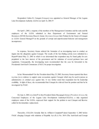 Respondent Calixto R. Cataquiz (Cataquiz) was appointed as General Manager of the Laguna
Lake Development Authority (LLDA) on April 16, 2001.[4]
On April 1, 2003, a majority of the members of the Management Committee and the rank-and-file
employees of the LLDA submitted to then Department of Environment and Natural
Resources (DENR) Secretary Elisea G. Gozun (Secretary Gozun) their Petition for the Ouster of Cataquiz
as LLDA General Manager[5]
on the grounds of corrupt and unprofessional behavior and management
incompetence.
In response, Secretary Gozun ordered the formation of an investigating team to conduct an
inquiry into the allegations against Cataquiz. The results of the fact-finding activity were submitted in a
Report[6]
dated May 21, 2003 in which it was determined that respondent may be found guilty for acts
prejudicial to the best interest of the government and for violations of several pertinent laws and
regulations. Consequently, the investigating team recommended that the case be forwarded to the
Presidential Anti-Graft Commission (PAGC) for proper investigation.
In her Memorandum[7]
for the President dated May 23, 2003, Secretary Gozun reported that there
is prima facie evidence to support some accusations against Cataquiz which may be used to pursue an
administrative or criminal case against him. It was further noted that respondent lost his leadership
credibility. In light of these, she recommended that Cataquiz be relieved from his position and that he be
investigated by PAGC.
On June 6, 2003, in a letter[8]
to then President Gloria Macapagal-Arroyo (President Arroyo), the
Concerned Employees of the Laguna Lake Development Authority(CELLDA), a duly organized
employees union of the LLDA, expressed their support for the petition to oust Cataquiz and likewise
called for his immediate replacement.
Thereafter, CELLDA formally filed its Affidavit Complaint[9]
dated September 5, 2003 before
PAGC charging Cataquiz with violations of Republic Act (R.A.) No. 3019 (The Anti-Graft and Corrupt
 