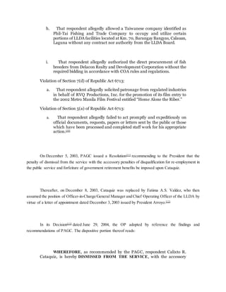 h. That respondent allegedly allowed a Taiwanese company identified as
Phil-Tai Fishing and Trade Company to occupy and utilize certain
portions of LLDA facilities located at Km. 70, Barangay Bangyas, Calauan,
Laguna without any contract nor authority from the LLDA Board.
i. That respondent allegedly authorized the direct procurement of fish
breeders from Delacon Realty and Development Corporation without the
required bidding in accordance with COA rules and regulations.
Violation of Section 7(d) of Republic Act 6713:
a. That respondent allegedly solicited patronage from regulated industries
in behalf of RVQ Productions, Inc. for the promotion of its film entry to
the 2002 Metro Manila Film Festival entitled “Home Alone the Riber.”
Violation of Section 5(a) of Republic Act 6713:
a. That respondent allegedly failed to act promptly and expeditiously on
official documents, requests, papers or letters sent by the public or those
which have been processed and completed staff work for his appropriate
action.[10]
On December 5, 2003, PAGC issued a Resolution[11]
recommending to the President that the
penalty of dismissal from the service with the accessory penalties of disqualification for re-employment in
the public service and forfeiture of government retirement benefits be imposed upon Cataquiz.
Thereafter, on December 8, 2003, Cataquiz was replaced by Fatima A.S. Valdez, who then
assumed the position of Officer-in-Charge/General Manager and Chief Operating Officer of the LLDA by
virtue of a letter of appointment dated December 3, 2003 issued by President Arroyo.[12]
In its Decision[13]
dated June 29, 2004, the OP adopted by reference the findings and
recommendations of PAGC. The dispositive portion thereof reads:
WHEREFORE, as recommended by the PAGC, respondent Calixto R.
Cataquiz, is hereby DISMISSED FROM THE SERVICE, with the accessory
 