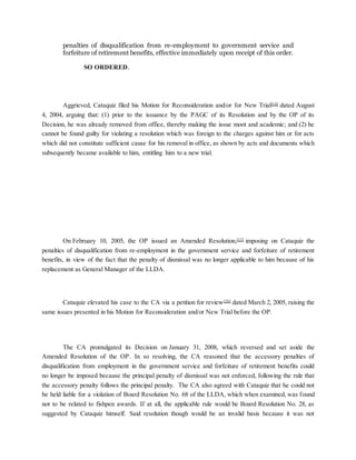 penalties of disqualification from re-employment to government service and
forfeiture of retirement benefits, effective immediately upon receipt of this order.
SO ORDERED.
Aggrieved, Cataquiz filed his Motion for Reconsideration and/or for New Trial[14]
dated August
4, 2004, arguing that: (1) prior to the issuance by the PAGC of its Resolution and by the OP of its
Decision, he was already removed from office, thereby making the issue moot and academic; and (2) he
cannot be found guilty for violating a resolution which was foreign to the charges against him or for acts
which did not constitute sufficient cause for his removal in office, as shown by acts and documents which
subsequently became available to him, entitling him to a new trial.
On February 10, 2005, the OP issued an Amended Resolution,[15]
imposing on Cataquiz the
penalties of disqualification from re-employment in the government service and forfeiture of retirement
benefits, in view of the fact that the penalty of dismissal was no longer applicable to him because of his
replacement as General Manager of the LLDA.
Cataquiz elevated his case to the CA via a petition for review[16]
dated March 2, 2005, raising the
same issues presented in his Motion for Reconsideration and/or New Trial before the OP.
The CA promulgated its Decision on January 31, 2008, which reversed and set aside the
Amended Resolution of the OP. In so resolving, the CA reasoned that the accessory penalties of
disqualification from employment in the government service and forfeiture of retirement benefits could
no longer be imposed because the principal penalty of dismissal was not enforced, following the rule that
the accessory penalty follows the principal penalty. The CA also agreed with Cataquiz that he could not
be held liable for a violation of Board Resolution No. 68 of the LLDA, which when examined, was found
not to be related to fishpen awards. If at all, the applicable rule would be Board Resolution No. 28, as
suggested by Cataquiz himself. Said resolution though would be an invalid basis because it was not
 