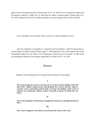 approved by the President pursuant to Section 4(k) of R.A. No. 4850 (An Act Creating the Laguna Lake
Development Authority). Finally, the CA found that the offenses charged against Cataquiz under R.A.
No. 4850 constituted acts that were within his authority as general manager of the LLDA to perform.
Not in conformity, the OP and the PAGC (petitioners) filed this petition for review.
After the submission of respondent’s comment[17]
and the petitioners’ reply,[18]
Cataquiz filed an
Urgent Motion for Judicial Notice[19]
dated August 13, 2009 urging the Court to take judicial notice of the
Resolution[20]
rendered by the Office of the Ombudsman (Ombudsman) on November 30, 2004 which
recommended the dismissal of the charges against him for violation of R.A. No. 3019.
The Issues
Petitioners cite the following errors as grounds for the allowance of the petition:
I.
The Court ofAppeals gravely erred when it reversed in toto the findings of the OP
and PAGC without stating clearly and distinctly the reasons therefor, which is
contrary to the Constitution and the Rules of Court; the findings of the Court of
Appeals are conclusions without citation of specific evidence on which they are
based.
II.
The Court ofAppeals erred because its judgment is based on a misapprehension of
facts;
III.
The Court of Appeals erred when it went beyond the issues of the case;
 