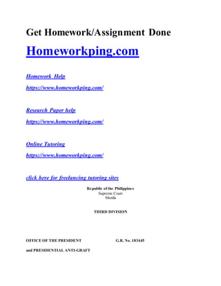 Get Homework/Assignment Done
Homeworkping.com
Homework Help
https://www.homeworkping.com/
Research Paper help
https://www.homeworkping.com/
Online Tutoring
https://www.homeworkping.com/
click here for freelancing tutoring sites
Republic of the Philippines
Supreme Court
Manila
THIRD DIVISION
OFFICE OF THE PRESIDENT
and PRESIDENTIAL ANTI-GRAFT
G.R. No. 183445
 