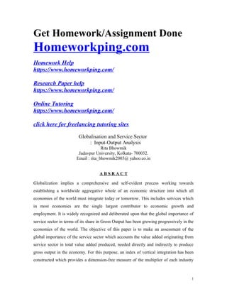 Get Homework/Assignment Done
Homeworkping.com
Homework Help
https://www.homeworkping.com/
Research Paper help
https://www.homeworkping.com/
Online Tutoring
https://www.homeworkping.com/
click here for freelancing tutoring sites
Globalisation and Service Sector
: Input-Output Analysis
Rita Bhowmik
Jadavpur University, Kolkata- 700032.
Email : rita_bhowmik2003@ yahoo.co.in
A B S R A C T
Globalization implies a comprehensive and self-evident process working towards
establishing a worldwide aggregative whole of an economic structure into which all
economies of the world must integrate today or tomorrow. This includes services which
in most economies are the single largest contributor to economic growth and
employment. It is widely recognized and deliberated upon that the global importance of
service sector in terms of its share in Gross Output has been growing progressively in the
economies of the world. The objective of this paper is to make an assessment of the
global importance of the service sector which accounts the value added originating from
service sector in total value added produced, needed directly and indirectly to produce
gross output in the economy. For this purpose, an index of vertical integration has been
constructed which provides a dimension-free measure of the multiplier of each industry
1
 