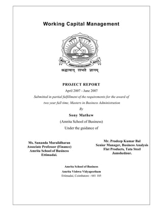 Working Capital Management




                        PROJECT REPORT
                          April 2007 - June 2007
    Submitted in partial fulfillment of the requirements for the award of
           two year full time, Masters in Business Administration
                                     By
                             Sony Mathew
                      (Amrita School of Business)
                          Under the guidance of


Ms. Sunanda Muralidharan                               Mr. Pradeep Kumar Bal
Associate Professor (Finance)                     Senior Manager, Business Analysis
 Amrita School of Business                             Flat Products, Tata Steel
         Ettimadai.                                          Jamshedpur.


                          Amrita School of Business
                        Amrita Vishwa Vidyapeetham
                        Ettimadai, Coimbatore - 641 105
 