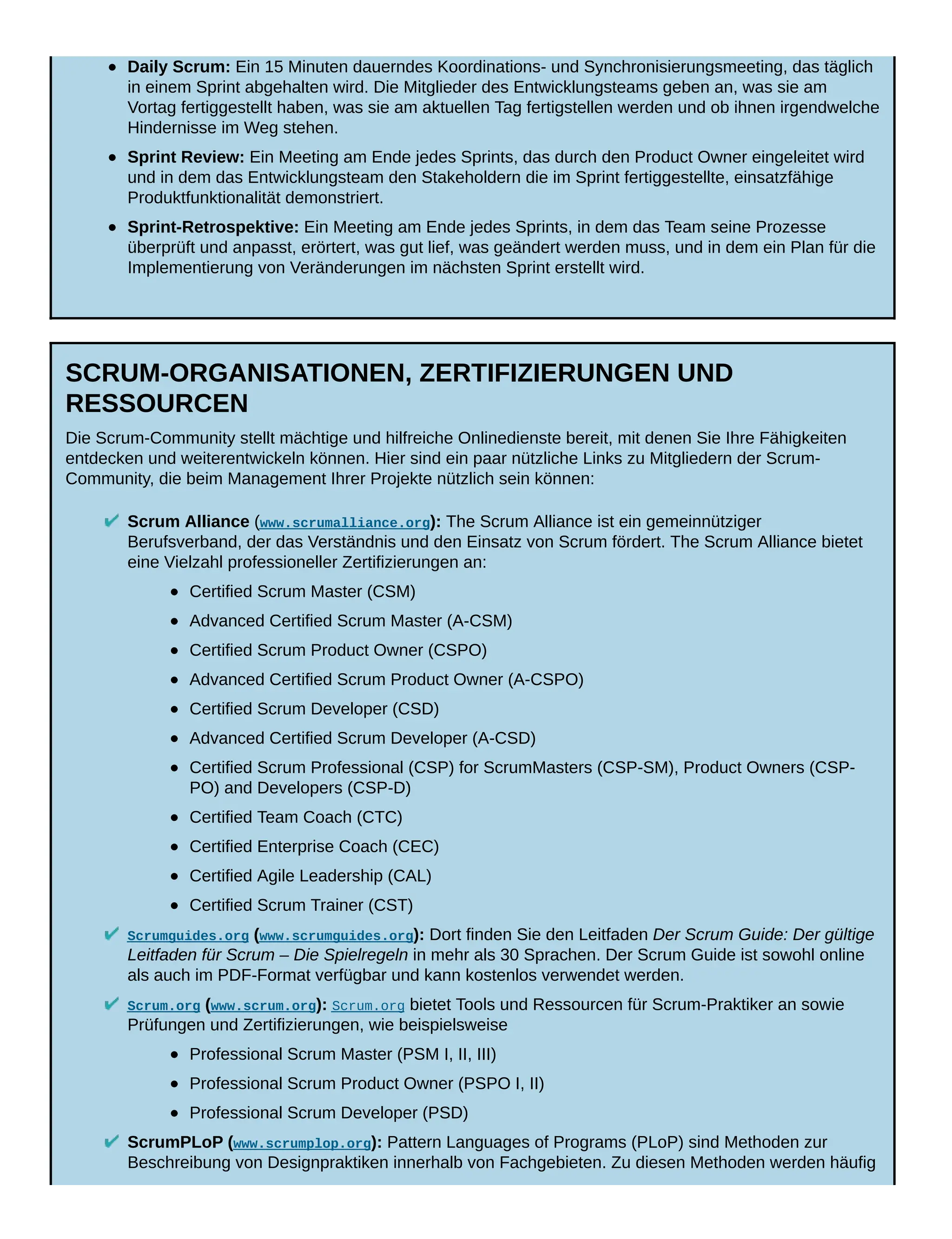 Daily Scrum: Ein 15 Minuten dauerndes Koordinations- und Synchronisierungsmeeting, das täglich
in einem Sprint abgehalten wird. Die Mitglieder des Entwicklungsteams geben an, was sie am
Vortag fertiggestellt haben, was sie am aktuellen Tag fertigstellen werden und ob ihnen irgendwelche
Hindernisse im Weg stehen.
Sprint Review: Ein Meeting am Ende jedes Sprints, das durch den Product Owner eingeleitet wird
und in dem das Entwicklungsteam den Stakeholdern die im Sprint fertiggestellte, einsatzfähige
Produktfunktionalität demonstriert.
Sprint-Retrospektive: Ein Meeting am Ende jedes Sprints, in dem das Team seine Prozesse
überprüft und anpasst, erörtert, was gut lief, was geändert werden muss, und in dem ein Plan für die
Implementierung von Veränderungen im nächsten Sprint erstellt wird.
SCRUM-ORGANISATIONEN, ZERTIFIZIERUNGEN UND
RESSOURCEN
Die Scrum-Community stellt mächtige und hilfreiche Onlinedienste bereit, mit denen Sie Ihre Fähigkeiten
entdecken und weiterentwickeln können. Hier sind ein paar nützliche Links zu Mitgliedern der Scrum-
Community, die beim Management Ihrer Projekte nützlich sein können:
Scrum Alliance (www.scrumalliance.org): The Scrum Alliance ist ein gemeinnütziger
Berufsverband, der das Verständnis und den Einsatz von Scrum fördert. The Scrum Alliance bietet
eine Vielzahl professioneller Zertifizierungen an:
Certified Scrum Master (CSM)
Advanced Certified Scrum Master (A-CSM)
Certified Scrum Product Owner (CSPO)
Advanced Certified Scrum Product Owner (A-CSPO)
Certified Scrum Developer (CSD)
Advanced Certified Scrum Developer (A-CSD)
Certified Scrum Professional (CSP) for ScrumMasters (CSP-SM), Product Owners (CSP-
PO) and Developers (CSP-D)
Certified Team Coach (CTC)
Certified Enterprise Coach (CEC)
Certified Agile Leadership (CAL)
Certified Scrum Trainer (CST)
Scrumguides.org (www.scrumguides.org): Dort finden Sie den Leitfaden Der Scrum Guide: Der gültige
Leitfaden für Scrum – Die Spielregeln in mehr als 30 Sprachen. Der Scrum Guide ist sowohl online
als auch im PDF-Format verfügbar und kann kostenlos verwendet werden.
Scrum.org (www.scrum.org): Scrum.org bietet Tools und Ressourcen für Scrum-Praktiker an sowie
Prüfungen und Zertifizierungen, wie beispielsweise
Professional Scrum Master (PSM I, II, III)
Professional Scrum Product Owner (PSPO I, II)
Professional Scrum Developer (PSD)
ScrumPLoP (www.scrumplop.org): Pattern Languages of Programs (PLoP) sind Methoden zur
Beschreibung von Designpraktiken innerhalb von Fachgebieten. Zu diesen Methoden werden häufig
 
