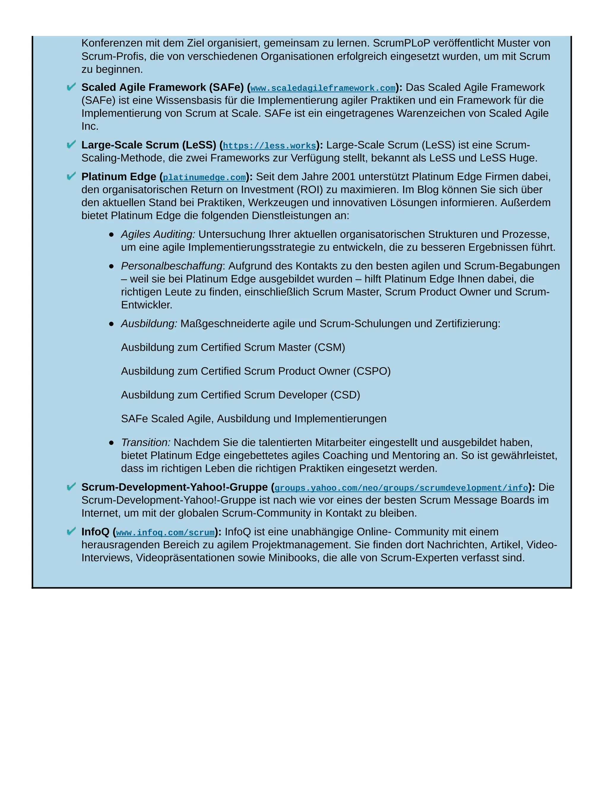 Konferenzen mit dem Ziel organisiert, gemeinsam zu lernen. ScrumPLoP veröffentlicht Muster von
Scrum-Profis, die von verschiedenen Organisationen erfolgreich eingesetzt wurden, um mit Scrum
zu beginnen.
Scaled Agile Framework (SAFe) (www.scaledagileframework.com): Das Scaled Agile Framework
(SAFe) ist eine Wissensbasis für die Implementierung agiler Praktiken und ein Framework für die
Implementierung von Scrum at Scale. SAFe ist ein eingetragenes Warenzeichen von Scaled Agile
Inc.
Large-Scale Scrum (LeSS) (https://less.works): Large-Scale Scrum (LeSS) ist eine Scrum-
Scaling-Methode, die zwei Frameworks zur Verfügung stellt, bekannt als LeSS und LeSS Huge.
Platinum Edge (platinumedge.com): Seit dem Jahre 2001 unterstützt Platinum Edge Firmen dabei,
den organisatorischen Return on Investment (ROI) zu maximieren. Im Blog können Sie sich über
den aktuellen Stand bei Praktiken, Werkzeugen und innovativen Lösungen informieren. Außerdem
bietet Platinum Edge die folgenden Dienstleistungen an:
Agiles Auditing: Untersuchung Ihrer aktuellen organisatorischen Strukturen und Prozesse,
um eine agile Implementierungsstrategie zu entwickeln, die zu besseren Ergebnissen führt.
Personalbeschaffung: Aufgrund des Kontakts zu den besten agilen und Scrum-Begabungen
– weil sie bei Platinum Edge ausgebildet wurden – hilft Platinum Edge Ihnen dabei, die
richtigen Leute zu finden, einschließlich Scrum Master, Scrum Product Owner und Scrum-
Entwickler.
Ausbildung: Maßgeschneiderte agile und Scrum-Schulungen und Zertifizierung:
Ausbildung zum Certified Scrum Master (CSM)
Ausbildung zum Certified Scrum Product Owner (CSPO)
Ausbildung zum Certified Scrum Developer (CSD)
SAFe Scaled Agile, Ausbildung und Implementierungen
Transition: Nachdem Sie die talentierten Mitarbeiter eingestellt und ausgebildet haben,
bietet Platinum Edge eingebettetes agiles Coaching und Mentoring an. So ist gewährleistet,
dass im richtigen Leben die richtigen Praktiken eingesetzt werden.
Scrum-Development-Yahoo!-Gruppe (groups.yahoo.com/neo/groups/scrumdevelopment/info): Die
Scrum-Development-Yahoo!-Gruppe ist nach wie vor eines der besten Scrum Message Boards im
Internet, um mit der globalen Scrum-Community in Kontakt zu bleiben.
InfoQ (www.infoq.com/scrum): InfoQ ist eine unabhängige Online- Community mit einem
herausragenden Bereich zu agilem Projektmanagement. Sie finden dort Nachrichten, Artikel, Video-
Interviews, Videopräsentationen sowie Minibooks, die alle von Scrum-Experten verfasst sind.
 