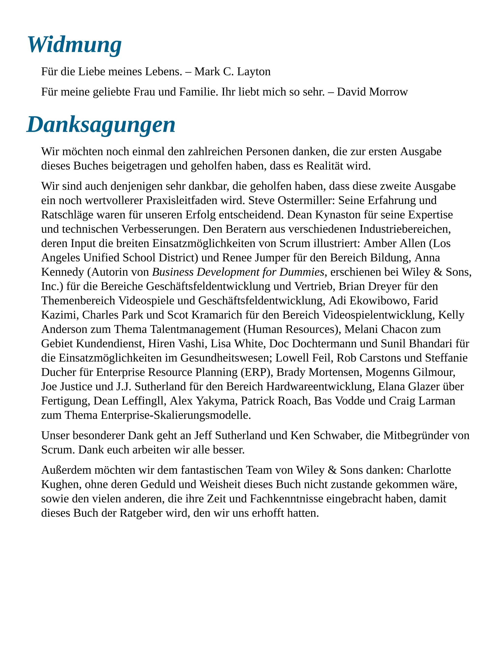 Widmung
Für die Liebe meines Lebens. – Mark C. Layton
Für meine geliebte Frau und Familie. Ihr liebt mich so sehr. – David Morrow
Danksagungen
Wir möchten noch einmal den zahlreichen Personen danken, die zur ersten Ausgabe
dieses Buches beigetragen und geholfen haben, dass es Realität wird.
Wir sind auch denjenigen sehr dankbar, die geholfen haben, dass diese zweite Ausgabe
ein noch wertvollerer Praxisleitfaden wird. Steve Ostermiller: Seine Erfahrung und
Ratschläge waren für unseren Erfolg entscheidend. Dean Kynaston für seine Expertise
und technischen Verbesserungen. Den Beratern aus verschiedenen Industriebereichen,
deren Input die breiten Einsatzmöglichkeiten von Scrum illustriert: Amber Allen (Los
Angeles Unified School District) und Renee Jumper für den Bereich Bildung, Anna
Kennedy (Autorin von Business Development for Dummies, erschienen bei Wiley & Sons,
Inc.) für die Bereiche Geschäftsfeldentwicklung und Vertrieb, Brian Dreyer für den
Themenbereich Videospiele und Geschäftsfeldentwicklung, Adi Ekowibowo, Farid
Kazimi, Charles Park und Scot Kramarich für den Bereich Videospielentwicklung, Kelly
Anderson zum Thema Talentmanagement (Human Resources), Melani Chacon zum
Gebiet Kundendienst, Hiren Vashi, Lisa White, Doc Dochtermann und Sunil Bhandari für
die Einsatzmöglichkeiten im Gesundheitswesen; Lowell Feil, Rob Carstons und Steffanie
Ducher für Enterprise Resource Planning (ERP), Brady Mortensen, Mogenns Gilmour,
Joe Justice und J.J. Sutherland für den Bereich Hardwareentwicklung, Elana Glazer über
Fertigung, Dean Leffingll, Alex Yakyma, Patrick Roach, Bas Vodde und Craig Larman
zum Thema Enterprise-Skalierungsmodelle.
Unser besonderer Dank geht an Jeff Sutherland und Ken Schwaber, die Mitbegründer von
Scrum. Dank euch arbeiten wir alle besser.
Außerdem möchten wir dem fantastischen Team von Wiley & Sons danken: Charlotte
Kughen, ohne deren Geduld und Weisheit dieses Buch nicht zustande gekommen wäre,
sowie den vielen anderen, die ihre Zeit und Fachkenntnisse eingebracht haben, damit
dieses Buch der Ratgeber wird, den wir uns erhofft hatten.
 