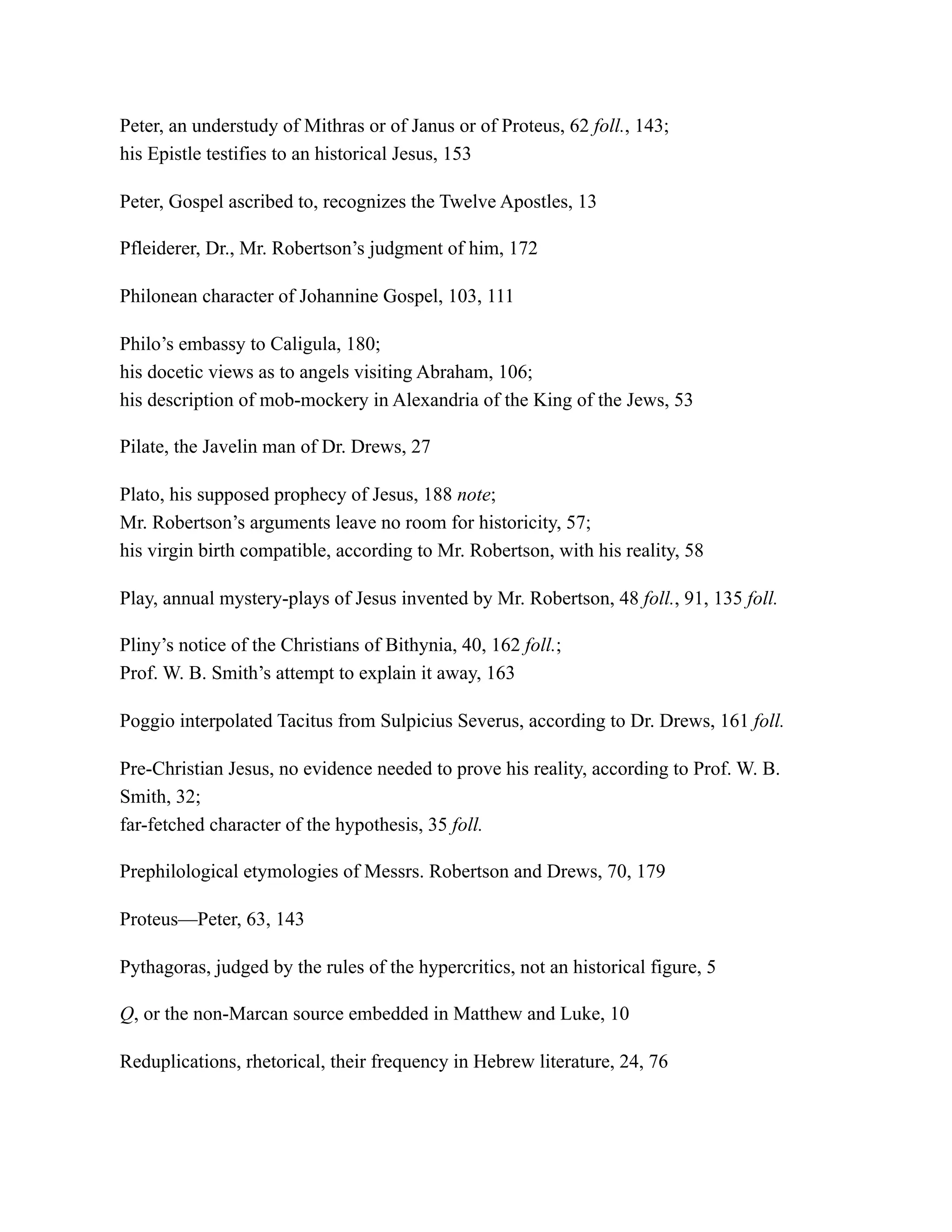 Peter, an understudy of Mithras or of Janus or of Proteus, 62 foll., 143;
his Epistle testifies to an historical Jesus, 153
Peter, Gospel ascribed to, recognizes the Twelve Apostles, 13
Pfleiderer, Dr., Mr. Robertson’s judgment of him, 172
Philonean character of Johannine Gospel, 103, 111
Philo’s embassy to Caligula, 180;
his docetic views as to angels visiting Abraham, 106;
his description of mob-mockery in Alexandria of the King of the Jews, 53
Pilate, the Javelin man of Dr. Drews, 27
Plato, his supposed prophecy of Jesus, 188 note;
Mr. Robertson’s arguments leave no room for historicity, 57;
his virgin birth compatible, according to Mr. Robertson, with his reality, 58
Play, annual mystery-plays of Jesus invented by Mr. Robertson, 48 foll., 91, 135 foll.
Pliny’s notice of the Christians of Bithynia, 40, 162 foll.;
Prof. W. B. Smith’s attempt to explain it away, 163
Poggio interpolated Tacitus from Sulpicius Severus, according to Dr. Drews, 161 foll.
Pre-Christian Jesus, no evidence needed to prove his reality, according to Prof. W. B.
Smith, 32;
far-fetched character of the hypothesis, 35 foll.
Prephilological etymologies of Messrs. Robertson and Drews, 70, 179
Proteus—Peter, 63, 143
Pythagoras, judged by the rules of the hypercritics, not an historical figure, 5
Q, or the non-Marcan source embedded in Matthew and Luke, 10
Reduplications, rhetorical, their frequency in Hebrew literature, 24, 76
 