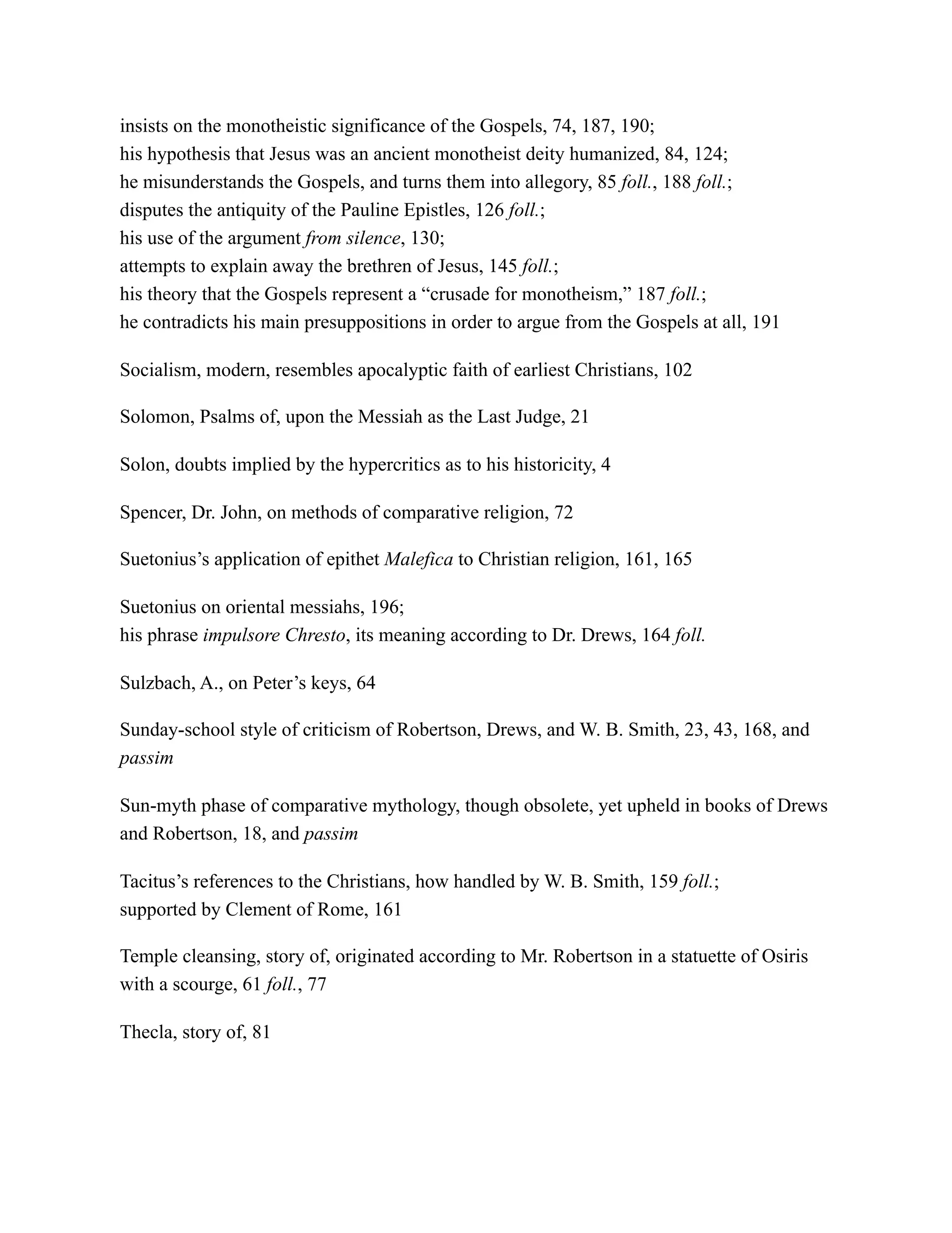 insists on the monotheistic significance of the Gospels, 74, 187, 190;
his hypothesis that Jesus was an ancient monotheist deity humanized, 84, 124;
he misunderstands the Gospels, and turns them into allegory, 85 foll., 188 foll.;
disputes the antiquity of the Pauline Epistles, 126 foll.;
his use of the argument from silence, 130;
attempts to explain away the brethren of Jesus, 145 foll.;
his theory that the Gospels represent a “crusade for monotheism,” 187 foll.;
he contradicts his main presuppositions in order to argue from the Gospels at all, 191
Socialism, modern, resembles apocalyptic faith of earliest Christians, 102
Solomon, Psalms of, upon the Messiah as the Last Judge, 21
Solon, doubts implied by the hypercritics as to his historicity, 4
Spencer, Dr. John, on methods of comparative religion, 72
Suetonius’s application of epithet Malefica to Christian religion, 161, 165
Suetonius on oriental messiahs, 196;
his phrase impulsore Chresto, its meaning according to Dr. Drews, 164 foll.
Sulzbach, A., on Peter’s keys, 64
Sunday-school style of criticism of Robertson, Drews, and W. B. Smith, 23, 43, 168, and
passim
Sun-myth phase of comparative mythology, though obsolete, yet upheld in books of Drews
and Robertson, 18, and passim
Tacitus’s references to the Christians, how handled by W. B. Smith, 159 foll.;
supported by Clement of Rome, 161
Temple cleansing, story of, originated according to Mr. Robertson in a statuette of Osiris
with a scourge, 61 foll., 77
Thecla, story of, 81
 