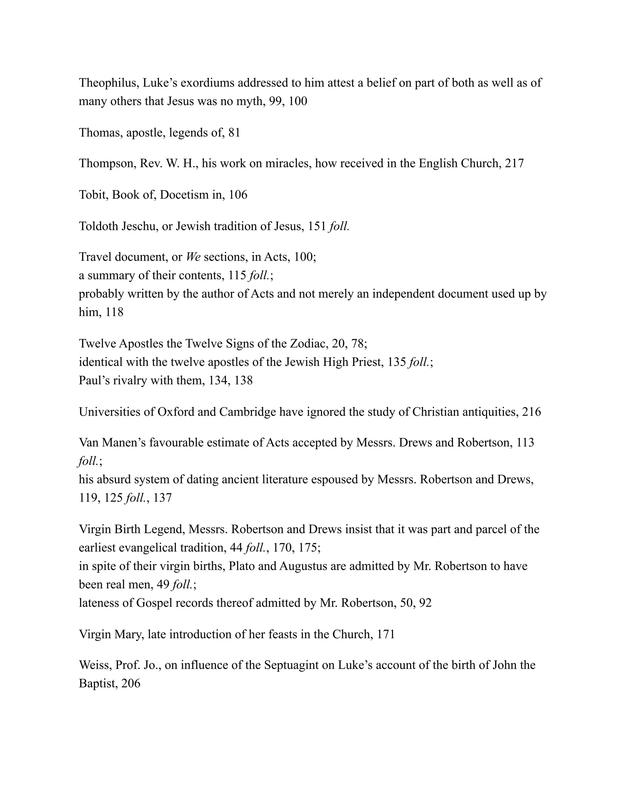 Theophilus, Luke’s exordiums addressed to him attest a belief on part of both as well as of
many others that Jesus was no myth, 99, 100
Thomas, apostle, legends of, 81
Thompson, Rev. W. H., his work on miracles, how received in the English Church, 217
Tobit, Book of, Docetism in, 106
Toldoth Jeschu, or Jewish tradition of Jesus, 151 foll.
Travel document, or We sections, in Acts, 100;
a summary of their contents, 115 foll.;
probably written by the author of Acts and not merely an independent document used up by
him, 118
Twelve Apostles the Twelve Signs of the Zodiac, 20, 78;
identical with the twelve apostles of the Jewish High Priest, 135 foll.;
Paul’s rivalry with them, 134, 138
Universities of Oxford and Cambridge have ignored the study of Christian antiquities, 216
Van Manen’s favourable estimate of Acts accepted by Messrs. Drews and Robertson, 113
foll.;
his absurd system of dating ancient literature espoused by Messrs. Robertson and Drews,
119, 125 foll., 137
Virgin Birth Legend, Messrs. Robertson and Drews insist that it was part and parcel of the
earliest evangelical tradition, 44 foll., 170, 175;
in spite of their virgin births, Plato and Augustus are admitted by Mr. Robertson to have
been real men, 49 foll.;
lateness of Gospel records thereof admitted by Mr. Robertson, 50, 92
Virgin Mary, late introduction of her feasts in the Church, 171
Weiss, Prof. Jo., on influence of the Septuagint on Luke’s account of the birth of John the
Baptist, 206
 