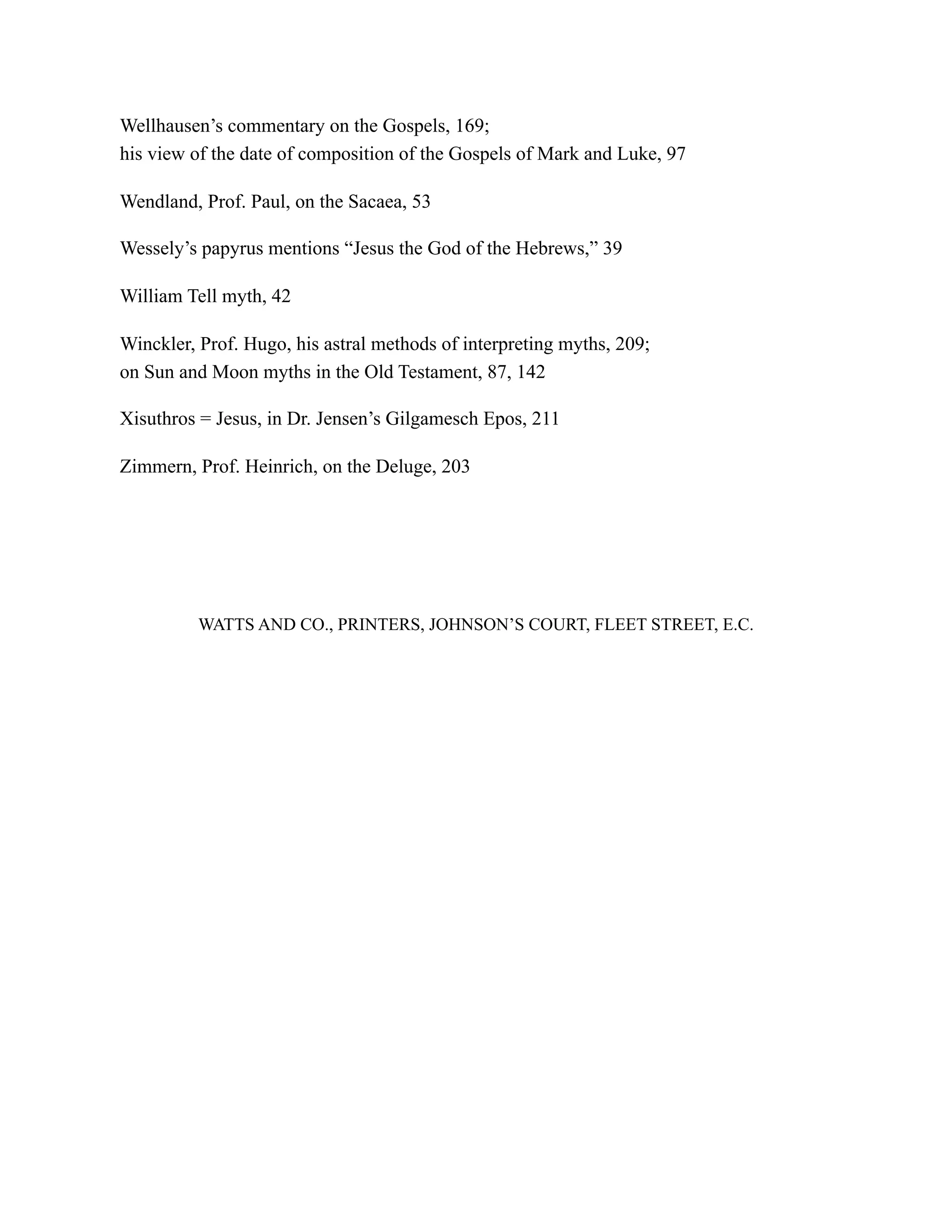 Wellhausen’s commentary on the Gospels, 169;
his view of the date of composition of the Gospels of Mark and Luke, 97
Wendland, Prof. Paul, on the Sacaea, 53
Wessely’s papyrus mentions “Jesus the God of the Hebrews,” 39
William Tell myth, 42
Winckler, Prof. Hugo, his astral methods of interpreting myths, 209;
on Sun and Moon myths in the Old Testament, 87, 142
Xisuthros = Jesus, in Dr. Jensen’s Gilgamesch Epos, 211
Zimmern, Prof. Heinrich, on the Deluge, 203
WATTS AND CO., PRINTERS, JOHNSON’S COURT, FLEET STREET, E.C.
 