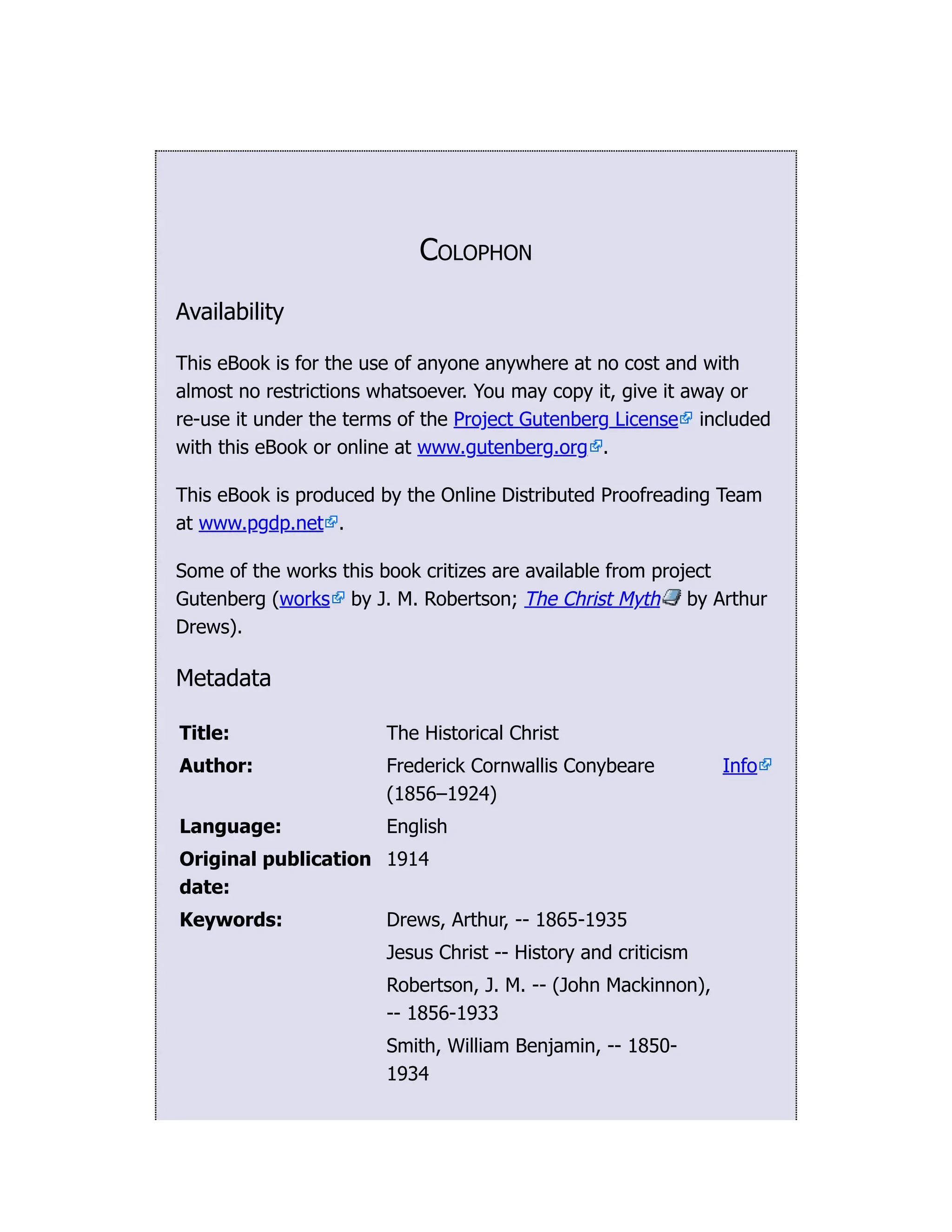 Colophon
Availability
This eBook is for the use of anyone anywhere at no cost and with
almost no restrictions whatsoever. You may copy it, give it away or
re-use it under the terms of the Project Gutenberg License included
with this eBook or online at www.gutenberg.org .
This eBook is produced by the Online Distributed Proofreading Team
at www.pgdp.net .
Some of the works this book critizes are available from project
Gutenberg (works by J. M. Robertson; The Christ Myth by Arthur
Drews).
Metadata
Title: The Historical Christ
Author: Frederick Cornwallis Conybeare
(1856–1924)
Info
Language: English
Original publication
date:
1914
Keywords: Drews, Arthur, -- 1865-1935
Jesus Christ -- History and criticism
Robertson, J. M. -- (John Mackinnon),
-- 1856-1933
Smith, William Benjamin, -- 1850-
1934
 