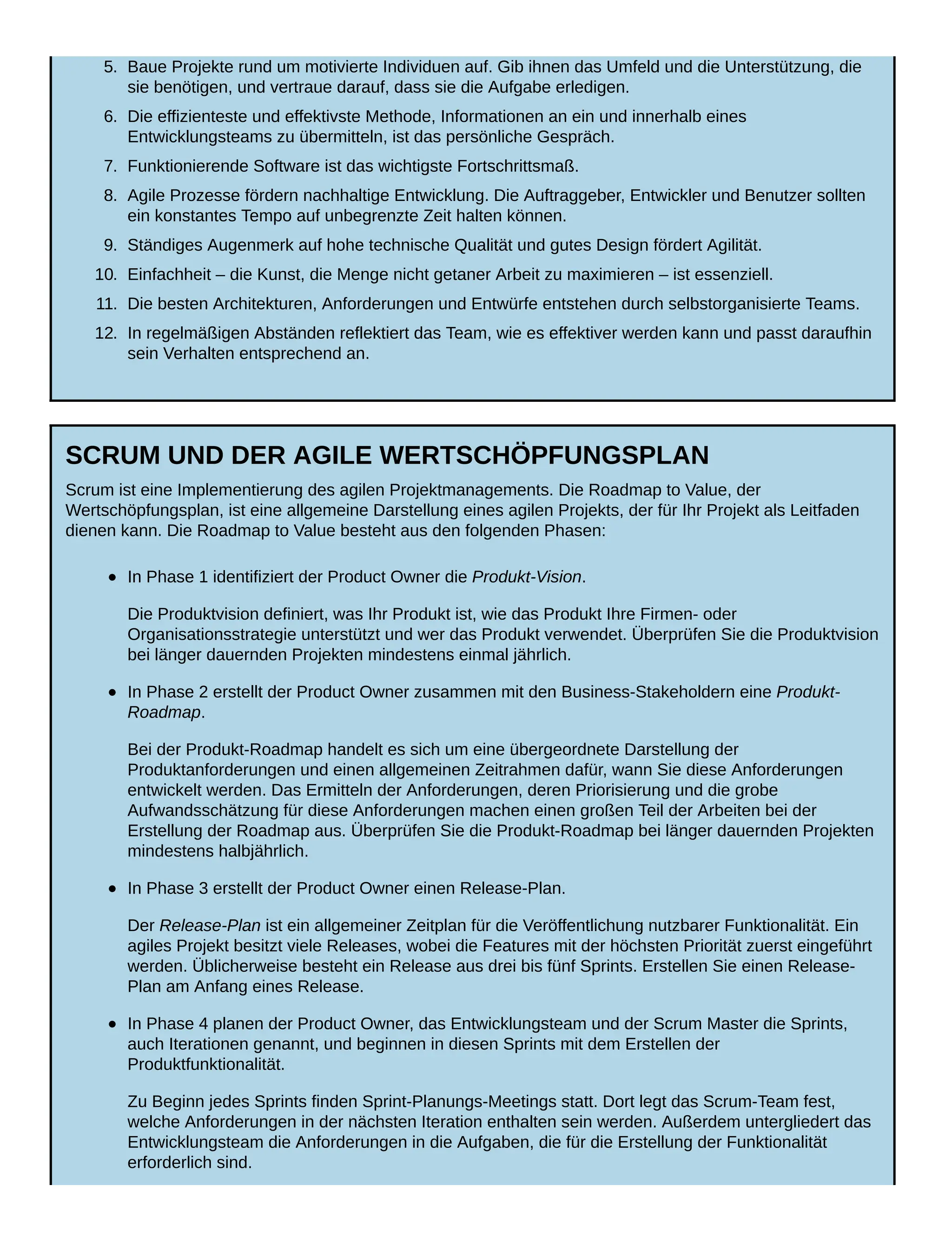 5. Baue Projekte rund um motivierte Individuen auf. Gib ihnen das Umfeld und die Unterstützung, die
sie benötigen, und vertraue darauf, dass sie die Aufgabe erledigen.
6. Die effizienteste und effektivste Methode, Informationen an ein und innerhalb eines
Entwicklungsteams zu übermitteln, ist das persönliche Gespräch.
7. Funktionierende Software ist das wichtigste Fortschrittsmaß.
8. Agile Prozesse fördern nachhaltige Entwicklung. Die Auftraggeber, Entwickler und Benutzer sollten
ein konstantes Tempo auf unbegrenzte Zeit halten können.
9. Ständiges Augenmerk auf hohe technische Qualität und gutes Design fördert Agilität.
10. Einfachheit – die Kunst, die Menge nicht getaner Arbeit zu maximieren – ist essenziell.
11. Die besten Architekturen, Anforderungen und Entwürfe entstehen durch selbstorganisierte Teams.
12. In regelmäßigen Abständen reflektiert das Team, wie es effektiver werden kann und passt daraufhin
sein Verhalten entsprechend an.
SCRUM UND DER AGILE WERTSCHÖPFUNGSPLAN
Scrum ist eine Implementierung des agilen Projektmanagements. Die Roadmap to Value, der
Wertschöpfungsplan, ist eine allgemeine Darstellung eines agilen Projekts, der für Ihr Projekt als Leitfaden
dienen kann. Die Roadmap to Value besteht aus den folgenden Phasen:
In Phase 1 identifiziert der Product Owner die Produkt-Vision.
Die Produktvision definiert, was Ihr Produkt ist, wie das Produkt Ihre Firmen- oder
Organisationsstrategie unterstützt und wer das Produkt verwendet. Überprüfen Sie die Produktvision
bei länger dauernden Projekten mindestens einmal jährlich.
In Phase 2 erstellt der Product Owner zusammen mit den Business-Stakeholdern eine Produkt-
Roadmap.
Bei der Produkt-Roadmap handelt es sich um eine übergeordnete Darstellung der
Produktanforderungen und einen allgemeinen Zeitrahmen dafür, wann Sie diese Anforderungen
entwickelt werden. Das Ermitteln der Anforderungen, deren Priorisierung und die grobe
Aufwandsschätzung für diese Anforderungen machen einen großen Teil der Arbeiten bei der
Erstellung der Roadmap aus. Überprüfen Sie die Produkt-Roadmap bei länger dauernden Projekten
mindestens halbjährlich.
In Phase 3 erstellt der Product Owner einen Release-Plan.
Der Release-Plan ist ein allgemeiner Zeitplan für die Veröffentlichung nutzbarer Funktionalität. Ein
agiles Projekt besitzt viele Releases, wobei die Features mit der höchsten Priorität zuerst eingeführt
werden. Üblicherweise besteht ein Release aus drei bis fünf Sprints. Erstellen Sie einen Release-
Plan am Anfang eines Release.
In Phase 4 planen der Product Owner, das Entwicklungsteam und der Scrum Master die Sprints,
auch Iterationen genannt, und beginnen in diesen Sprints mit dem Erstellen der
Produktfunktionalität.
Zu Beginn jedes Sprints finden Sprint-Planungs-Meetings statt. Dort legt das Scrum-Team fest,
welche Anforderungen in der nächsten Iteration enthalten sein werden. Außerdem untergliedert das
Entwicklungsteam die Anforderungen in die Aufgaben, die für die Erstellung der Funktionalität
erforderlich sind.
 