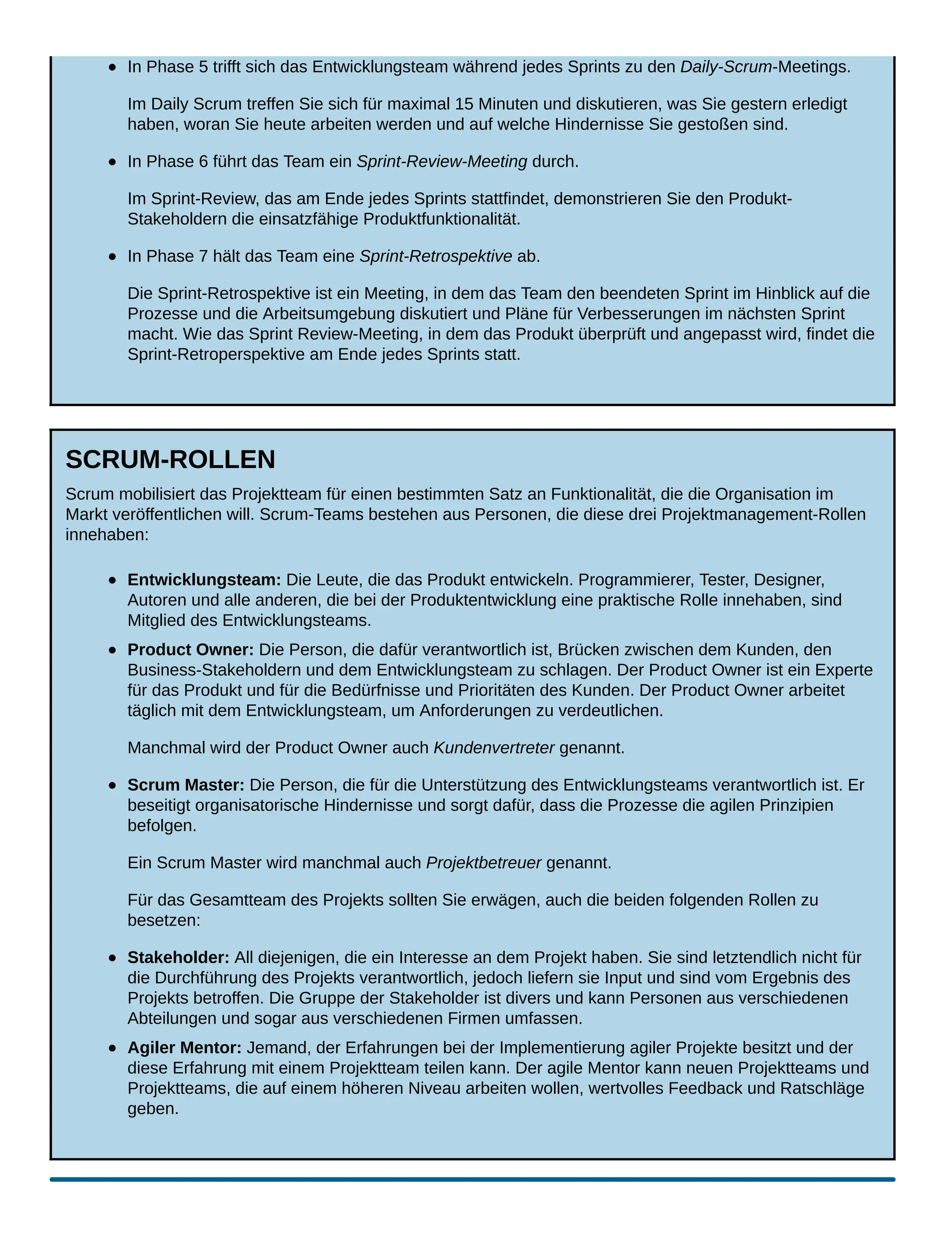 In Phase 5 trifft sich das Entwicklungsteam während jedes Sprints zu den Daily-Scrum-Meetings.
Im Daily Scrum treffen Sie sich für maximal 15 Minuten und diskutieren, was Sie gestern erledigt
haben, woran Sie heute arbeiten werden und auf welche Hindernisse Sie gestoßen sind.
In Phase 6 führt das Team ein Sprint-Review-Meeting durch.
Im Sprint-Review, das am Ende jedes Sprints stattfindet, demonstrieren Sie den Produkt-
Stakeholdern die einsatzfähige Produktfunktionalität.
In Phase 7 hält das Team eine Sprint-Retrospektive ab.
Die Sprint-Retrospektive ist ein Meeting, in dem das Team den beendeten Sprint im Hinblick auf die
Prozesse und die Arbeitsumgebung diskutiert und Pläne für Verbesserungen im nächsten Sprint
macht. Wie das Sprint Review-Meeting, in dem das Produkt überprüft und angepasst wird, findet die
Sprint-Retroperspektive am Ende jedes Sprints statt.
SCRUM-ROLLEN
Scrum mobilisiert das Projektteam für einen bestimmten Satz an Funktionalität, die die Organisation im
Markt veröffentlichen will. Scrum-Teams bestehen aus Personen, die diese drei Projektmanagement-Rollen
innehaben:
Entwicklungsteam: Die Leute, die das Produkt entwickeln. Programmierer, Tester, Designer,
Autoren und alle anderen, die bei der Produktentwicklung eine praktische Rolle innehaben, sind
Mitglied des Entwicklungsteams.
Product Owner: Die Person, die dafür verantwortlich ist, Brücken zwischen dem Kunden, den
Business-Stakeholdern und dem Entwicklungsteam zu schlagen. Der Product Owner ist ein Experte
für das Produkt und für die Bedürfnisse und Prioritäten des Kunden. Der Product Owner arbeitet
täglich mit dem Entwicklungsteam, um Anforderungen zu verdeutlichen.
Manchmal wird der Product Owner auch Kundenvertreter genannt.
Scrum Master: Die Person, die für die Unterstützung des Entwicklungsteams verantwortlich ist. Er
beseitigt organisatorische Hindernisse und sorgt dafür, dass die Prozesse die agilen Prinzipien
befolgen.
Ein Scrum Master wird manchmal auch Projektbetreuer genannt.
Für das Gesamtteam des Projekts sollten Sie erwägen, auch die beiden folgenden Rollen zu
besetzen:
Stakeholder: All diejenigen, die ein Interesse an dem Projekt haben. Sie sind letztendlich nicht für
die Durchführung des Projekts verantwortlich, jedoch liefern sie Input und sind vom Ergebnis des
Projekts betroffen. Die Gruppe der Stakeholder ist divers und kann Personen aus verschiedenen
Abteilungen und sogar aus verschiedenen Firmen umfassen.
Agiler Mentor: Jemand, der Erfahrungen bei der Implementierung agiler Projekte besitzt und der
diese Erfahrung mit einem Projektteam teilen kann. Der agile Mentor kann neuen Projektteams und
Projektteams, die auf einem höheren Niveau arbeiten wollen, wertvolles Feedback und Ratschläge
geben.
 