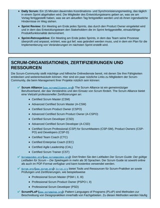 Daily Scrum: Ein 15 Minuten dauerndes Koordinations- und Synchronisierungsmeeting, das täglich
in einem Sprint abgehalten wird. Die Mitglieder des Entwicklungsteams geben an, was sie am
Vortag fertiggestellt haben, was sie am aktuellen Tag fertigstellen werden und ob ihnen irgendwelche
Hindernisse im Weg stehen.
Sprint Review: Ein Meeting am Ende jedes Sprints, das durch den Product Owner eingeleitet wird
und in dem das Entwicklungsteam den Stakeholdern die im Sprint fertiggestellte, einsatzfähige
Produktfunktionalität demonstriert.
Sprint-Retrospektive: Ein Meeting am Ende jedes Sprints, in dem das Team seine Prozesse
überprüft und anpasst, erörtert, was gut lief, was geändert werden muss, und in dem ein Plan für die
Implementierung von Veränderungen im nächsten Sprint erstellt wird.
SCRUM-ORGANISATIONEN, ZERTIFIZIERUNGEN UND
RESSOURCEN
Die Scrum-Community stellt mächtige und hilfreiche Onlinedienste bereit, mit denen Sie Ihre Fähigkeiten
entdecken und weiterentwickeln können. Hier sind ein paar nützliche Links zu Mitgliedern der Scrum-
Community, die beim Management Ihrer Projekte nützlich sein können:
Scrum Alliance (www.scrumalliance.org): The Scrum Alliance ist ein gemeinnütziger
Berufsverband, der das Verständnis und den Einsatz von Scrum fördert. The Scrum Alliance bietet
eine Vielzahl professioneller Zertifizierungen an:
Certified Scrum Master (CSM)
Advanced Certified Scrum Master (A-CSM)
Certified Scrum Product Owner (CSPO)
Advanced Certified Scrum Product Owner (A-CSPO)
Certified Scrum Developer (CSD)
Advanced Certified Scrum Developer (A-CSD)
Certified Scrum Professional (CSP) for ScrumMasters (CSP-SM), Product Owners (CSP-
PO) and Developers (CSP-D)
Certified Team Coach (CTC)
Certified Enterprise Coach (CEC)
Certified Agile Leadership (CAL)
Certified Scrum Trainer (CST)
Scrumguides.org (www.scrumguides.org): Dort finden Sie den Leitfaden Der Scrum Guide: Der gültige
Leitfaden für Scrum – Die Spielregeln in mehr als 30 Sprachen. Der Scrum Guide ist sowohl online
als auch im PDF-Format verfügbar und kann kostenlos verwendet werden.
Scrum.org (www.scrum.org): Scrum.org bietet Tools und Ressourcen für Scrum-Praktiker an sowie
Prüfungen und Zertifizierungen, wie beispielsweise
Professional Scrum Master (PSM I, II, III)
Professional Scrum Product Owner (PSPO I, II)
Professional Scrum Developer (PSD)
ScrumPLoP (www.scrumplop.org): Pattern Languages of Programs (PLoP) sind Methoden zur
Beschreibung von Designpraktiken innerhalb von Fachgebieten. Zu diesen Methoden werden häufig
 