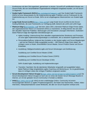 Konferenzen mit dem Ziel organisiert, gemeinsam zu lernen. ScrumPLoP veröffentlicht Muster von
Scrum-Profis, die von verschiedenen Organisationen erfolgreich eingesetzt wurden, um mit Scrum
zu beginnen.
Scaled Agile Framework (SAFe) (www.scaledagileframework.com): Das Scaled Agile Framework
(SAFe) ist eine Wissensbasis für die Implementierung agiler Praktiken und ein Framework für die
Implementierung von Scrum at Scale. SAFe ist ein eingetragenes Warenzeichen von Scaled Agile
Inc.
Large-Scale Scrum (LeSS) (https://less.works): Large-Scale Scrum (LeSS) ist eine Scrum-
Scaling-Methode, die zwei Frameworks zur Verfügung stellt, bekannt als LeSS und LeSS Huge.
Platinum Edge (platinumedge.com): Seit dem Jahre 2001 unterstützt Platinum Edge Firmen dabei,
den organisatorischen Return on Investment (ROI) zu maximieren. Im Blog können Sie sich über
den aktuellen Stand bei Praktiken, Werkzeugen und innovativen Lösungen informieren. Außerdem
bietet Platinum Edge die folgenden Dienstleistungen an:
Agiles Auditing: Untersuchung Ihrer aktuellen organisatorischen Strukturen und Prozesse,
um eine agile Implementierungsstrategie zu entwickeln, die zu besseren Ergebnissen führt.
Personalbeschaffung: Aufgrund des Kontakts zu den besten agilen und Scrum-Begabungen
– weil sie bei Platinum Edge ausgebildet wurden – hilft Platinum Edge Ihnen dabei, die
richtigen Leute zu finden, einschließlich Scrum Master, Scrum Product Owner und Scrum-
Entwickler.
Ausbildung: Maßgeschneiderte agile und Scrum-Schulungen und Zertifizierung:
Ausbildung zum Certified Scrum Master (CSM)
Ausbildung zum Certified Scrum Product Owner (CSPO)
Ausbildung zum Certified Scrum Developer (CSD)
SAFe Scaled Agile, Ausbildung und Implementierungen
Transition: Nachdem Sie die talentierten Mitarbeiter eingestellt und ausgebildet haben,
bietet Platinum Edge eingebettetes agiles Coaching und Mentoring an. So ist gewährleistet,
dass im richtigen Leben die richtigen Praktiken eingesetzt werden.
Scrum-Development-Yahoo!-Gruppe (groups.yahoo.com/neo/groups/scrumdevelopment/info): Die
Scrum-Development-Yahoo!-Gruppe ist nach wie vor eines der besten Scrum Message Boards im
Internet, um mit der globalen Scrum-Community in Kontakt zu bleiben.
InfoQ (www.infoq.com/scrum): InfoQ ist eine unabhängige Online- Community mit einem
herausragenden Bereich zu agilem Projektmanagement. Sie finden dort Nachrichten, Artikel, Video-
Interviews, Videopräsentationen sowie Minibooks, die alle von Scrum-Experten verfasst sind.
 