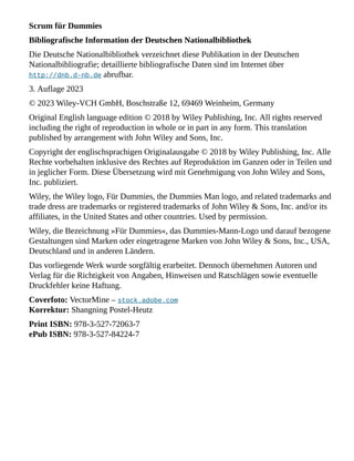 Scrum für Dummies
Bibliografische Information der Deutschen Nationalbibliothek
Die Deutsche Nationalbibliothek verzeichnet diese Publikation in der Deutschen
Nationalbibliografie; detaillierte bibliografische Daten sind im Internet über
http://dnb.d-nb.de abrufbar.
3. Auflage 2023
© 2023 Wiley-VCH GmbH, Boschstraße 12, 69469 Weinheim, Germany
Original English language edition © 2018 by Wiley Publishing, Inc. All rights reserved
including the right of reproduction in whole or in part in any form. This translation
published by arrangement with John Wiley and Sons, Inc.
Copyright der englischsprachigen Originalausgabe © 2018 by Wiley Publishing, Inc. Alle
Rechte vorbehalten inklusive des Rechtes auf Reproduktion im Ganzen oder in Teilen und
in jeglicher Form. Diese Übersetzung wird mit Genehmigung von John Wiley and Sons,
Inc. publiziert.
Wiley, the Wiley logo, Für Dummies, the Dummies Man logo, and related trademarks and
trade dress are trademarks or registered trademarks of John Wiley & Sons, Inc. and/or its
affiliates, in the United States and other countries. Used by permission.
Wiley, die Bezeichnung »Für Dummies«, das Dummies-Mann-Logo und darauf bezogene
Gestaltungen sind Marken oder eingetragene Marken von John Wiley & Sons, Inc., USA,
Deutschland und in anderen Ländern.
Das vorliegende Werk wurde sorgfältig erarbeitet. Dennoch übernehmen Autoren und
Verlag für die Richtigkeit von Angaben, Hinweisen und Ratschlägen sowie eventuelle
Druckfehler keine Haftung.
Coverfoto: VectorMine – stock.adobe.com
Korrektur: Shangning Postel-Heutz
Print ISBN: 978-3-527-72063-7
ePub ISBN: 978-3-527-84224-7
 
