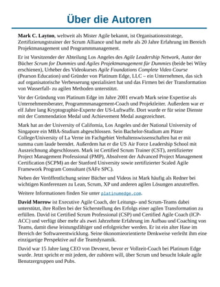Über die Autoren
Mark C. Layton, weltweit als Mister Agile bekannt, ist Organisationsstratege,
Zertifizierungstrainer der Scrum Alliance und hat mehr als 20 Jahre Erfahrung im Bereich
Projektmanagement und Programmmanagement.
Er ist Vorsitzender der Abteilung Los Angeles des Agile Leadership Network, Autor der
Bücher Scrum for Dummies und Agiles Projektmanagement für Dummies (beide bei Wiley
erschienen), Urheber des Videokurses Agile Foundations Complete Video Course
(Pearson Education) und Gründer von Platinum Edge, LLC – ein Unternehmen, das sich
auf organisatorische Verbesserung spezialisiert hat und das Firmen bei der Transformation
von Wasserfall- zu agilen Methoden unterstützt.
Vor der Gründung von Platinum Edge im Jahre 2001 erwarb Mark seine Expertise als
Unternehmensberater, Programmmanagement-Coach und Projektleiter. Außerdem war er
elf Jahre lang Kryptographie-Experte der US-Luftwaffe. Dort wurde er für seine Dienste
mit der Commendation Medal und Achievement Medal ausgezeichnet.
Mark hat an der University of California, Los Angeles und der National University of
Singapore ein MBA-Studium abgeschlossen. Sein Bachelor-Studium am Pitzer
College/University of La Verne im Fachgebiet Verhaltenswissenschaften hat er mit
summa cum laude beendet. Außerdem hat er die US Air Force Leadership School mit
Auszeichnung abgeschlossen. Mark ist Certified Scrum Trainer (CST), zertifizierter
Project Management Professional (PMP), Absolvent der Advanced Project Management
Certification (SCPM) an der Stanford University sowie zertifizierter Scaled Agile
Framework Program Consultant (SAFe SPC).
Neben der Veröffentlichung seiner Bücher und Videos ist Mark häufig als Redner bei
wichtigen Konferenzen zu Lean, Scrum, XP und anderen agilen Lösungen anzutreffen.
Weitere Informationen finden Sie unter platinumedge.com.
David Morrow ist Executive Agile Coach, der Leitungs- und Scrum-Teams dabei
unterstützt, ihre Rollen bei der Sicherstellung des Erfolgs einer agilen Transformation zu
erfüllen. David ist Certified Scrum Professional (CSP) und Certified Agile Coach (ICP-
ACC) und verfügt über mehr als zwei Jahrzehnte Erfahrung im Aufbau und Coaching von
Teams, damit diese leistungsfähiger und erfolgreicher werden. Er ist ein alter Hase im
Bereich der Softwareentwicklung. Seine ökonomieorientierte Denkweise verleiht ihm eine
einzigartige Perspektive auf die Teamdynamik.
David war 15 Jahre lang CEO von Devnext, bevor er Vollzeit-Coach bei Platinum Edge
wurde. Jetzt spricht er mit jedem, der zuhören will, über Scrum und besucht lokale agile
Benutzergruppen und Pubs.
 