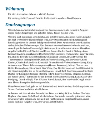 Widmung
Für die Liebe meines Lebens. – Mark C. Layton
Für meine geliebte Frau und Familie. Ihr liebt mich so sehr. – David Morrow
Danksagungen
Wir möchten noch einmal den zahlreichen Personen danken, die zur ersten Ausgabe
dieses Buches beigetragen und geholfen haben, dass es Realität wird.
Wir sind auch denjenigen sehr dankbar, die geholfen haben, dass diese zweite Ausgabe
ein noch wertvollerer Praxisleitfaden wird. Steve Ostermiller: Seine Erfahrung und
Ratschläge waren für unseren Erfolg entscheidend. Dean Kynaston für seine Expertise
und technischen Verbesserungen. Den Beratern aus verschiedenen Industriebereichen,
deren Input die breiten Einsatzmöglichkeiten von Scrum illustriert: Amber Allen (Los
Angeles Unified School District) und Renee Jumper für den Bereich Bildung, Anna
Kennedy (Autorin von Business Development for Dummies, erschienen bei Wiley & Sons,
Inc.) für die Bereiche Geschäftsfeldentwicklung und Vertrieb, Brian Dreyer für den
Themenbereich Videospiele und Geschäftsfeldentwicklung, Adi Ekowibowo, Farid
Kazimi, Charles Park und Scot Kramarich für den Bereich Videospielentwicklung, Kelly
Anderson zum Thema Talentmanagement (Human Resources), Melani Chacon zum
Gebiet Kundendienst, Hiren Vashi, Lisa White, Doc Dochtermann und Sunil Bhandari für
die Einsatzmöglichkeiten im Gesundheitswesen; Lowell Feil, Rob Carstons und Steffanie
Ducher für Enterprise Resource Planning (ERP), Brady Mortensen, Mogenns Gilmour,
Joe Justice und J.J. Sutherland für den Bereich Hardwareentwicklung, Elana Glazer über
Fertigung, Dean Leffingll, Alex Yakyma, Patrick Roach, Bas Vodde und Craig Larman
zum Thema Enterprise-Skalierungsmodelle.
Unser besonderer Dank geht an Jeff Sutherland und Ken Schwaber, die Mitbegründer von
Scrum. Dank euch arbeiten wir alle besser.
Außerdem möchten wir dem fantastischen Team von Wiley & Sons danken: Charlotte
Kughen, ohne deren Geduld und Weisheit dieses Buch nicht zustande gekommen wäre,
sowie den vielen anderen, die ihre Zeit und Fachkenntnisse eingebracht haben, damit
dieses Buch der Ratgeber wird, den wir uns erhofft hatten.
 