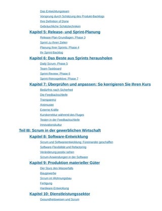 Das Entwicklungsteam
Vorsprung durch Schätzung des Produkt-Backlogs
Ihre Definition of Done
Gebräuchliche Schätztechniken
Kapitel 5: Release- und Sprint-Planung
Release-Plan-Grundlagen: Phase 3
Sprint zu Ihren Zielen
Planung Ihrer Sprints: Phase 4
Ihr Sprint-Backlog
Kapitel 6: Das Beste aus Sprints herausholen
Daily Scrum: Phase 5
Team-Taskboard
Sprint-Review: Phase 6
Sprint-Retrospektive: Phase 7
Kapitel 7: Überprüfen und anpassen: So korrigieren Sie Ihren Kurs
Bedürfnis nach Sicherheit
Die Feedbackschleife
Transparenz
Antimuster
Externe Kräfte
Kurskorrektur während des Fluges
Testen in der Feedbackschleife
Innovationskultur
Teil III: Scrum in der gewerblichen Wirtschaft
Kapitel 8: Software-Entwicklung
Scrum und Softwareentwicklung: Füreinander geschaffen
Software-Flexibilität und Refactoring
Veränderung positiv sehen
Scrum-Anwendungen in der Software
Kapitel 9: Produktion materieller Güter
Der Sturz des Wasserfalls
Baugewerbe
Scrum im Wohnungsbau
Fertigung
Hardware-Entwicklung
Kapitel 10: Dienstleistungssektor
Gesundheitswesen und Scrum
 